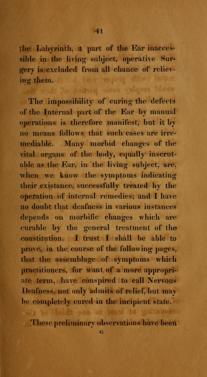 the Labyrinth, a part of the Ear inacces- sible in the living subject, operative Sur* gery is excluded from all chance of reliev- ing them. The impossibility of curing the defects of the Internal part of the Ear by manual operations is therefore manifest, but it by no means follows that such cases are irre* mediable. Many morbid changes of the vital organs of the body, equally inscrut- able as the Ear, in the living subject, are, when we know the symptoms indicating their existance, successfully treated by the operation of internal remedies; and I have no doubt that deafness in various instances depends on morbific changes which are curable by the general treatment of the constitution. I trust I shall be able to prove, in the course of the following pages> that the assemblage of symptoms which practitioners, for want of a more appropri- ate term, have conspired to call Nervous Deafness, not only admits of relief, but may be completely cured in the incipient state. These preliminary observations have been