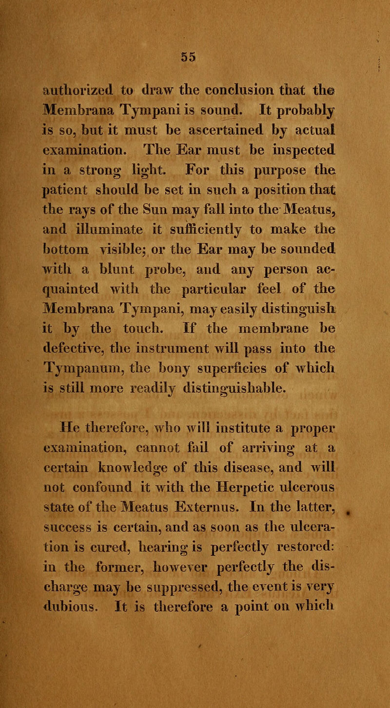 authorized to draw the conclusion that the Membrana Tympani is sound. It probably is so, but it must be ascertained by actual examination. The Ear must be inspected in a strong light. For this purpose the patient should be set in such a position that the rays of the Sun may fall into the Meatus, and illuminate it sufficiently to make the bottom visible; or the Ear may be sounded with a blunt probe, and any person ac- quainted with the particular feel of the Membrana Tympani, may easily distinguish it by the touch. If the membrane be defective, the instrument will pass into the Tympanum, the bony superficies of which is still more readily distinguishable. He therefore, who will institute a proper examination, cannot fail of arriving at a certain knowledge of this disease, and will not confound it with the Herpetic ulcerous state of the Meatus Externus. In the latter, success is certain, and as soon as the ulcera- tion is cured, hearing is perfectly restored: in the former, however perfectly the dis- charge may be suppressed, the event is very dubious. It is therefore a point on which