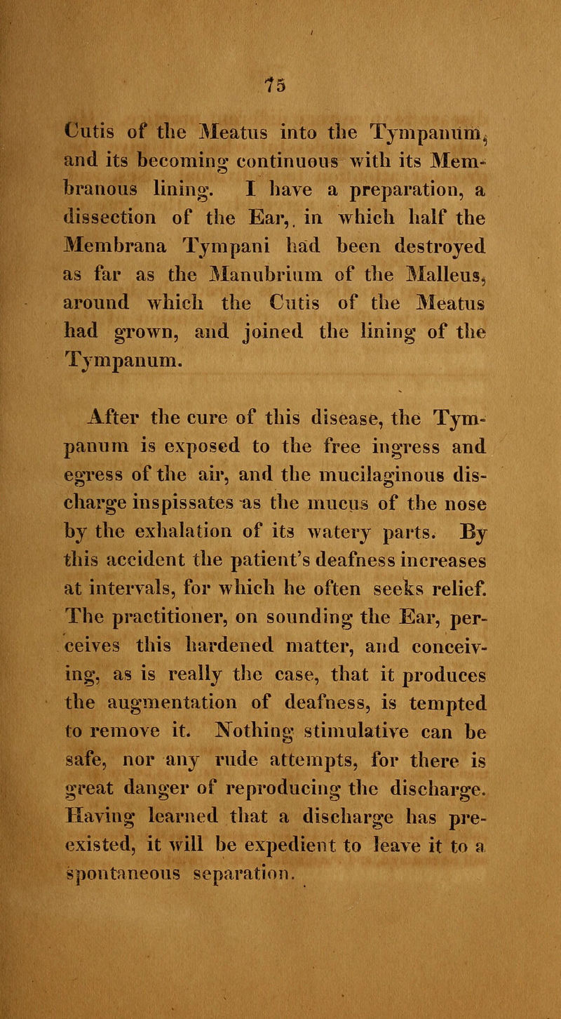Cutis of the Meatus into the Tympanum^ and its becoming continuous with its Mem- branous lining. I have a preparation, a dissection of the Ear,, in which half the Membrana Tympani had been destroyed as far as the Manubrium of the Malleus, around which the Cutis of the Meatus had grown, and joined the lining of the Tympanum. After the cure of this disease, the Tym- panum is exposed to the free ingress and egress of the air, and the mucilaginous dis- charge inspissates as the mucus of the nose by the exhalation of its watery parts. By this accident the patient's deafness increases at intervals, for which he often seeks relief. The practitioner, on sounding the Ear, per- ceives this hardened matter, and conceiv- ing, as is really the case, that it produces the augmentation of deafness, is tempted to remove it. Nothing stimulative can be safe, nor any rude attempts, for there is great danger of reproducing the discharge. Having learned that a discharge has pre- existed, it will be expedient to leave it to a spontaneous separation.