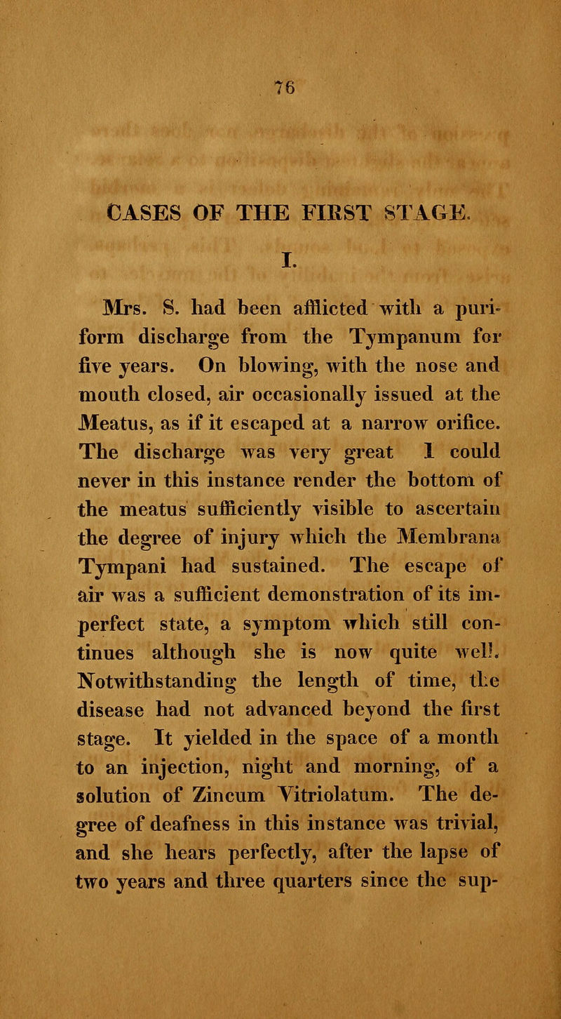 CASES OF THE FIRST STAGE. I. Mrs. S. had been afflicted with a puri- form discharge from the Tympanum for fire years. On blowing, with the nose and mouth closed, air occasionally issued at the Meatus, as if it escaped at a narrow orifice. The discharge was very great I could never in this instance render the bottom of the meatus sufficiently visible to ascertain the degree of injury which the Membrana Tympani had sustained. The escape of air was a sufficient demonstration of its im- perfect state, a symptom which still con- tinues although she is now quite well. Notwithstanding the length of time, the disease had not advanced beyond the first stage. It yielded in the space of a month to an injection, night and morning, of a solution of Zincum Vitriolatum. The de- gree of deafness in this instance was trivial, and she hears perfectly, after the lapse of two years and three quarters since the sup-