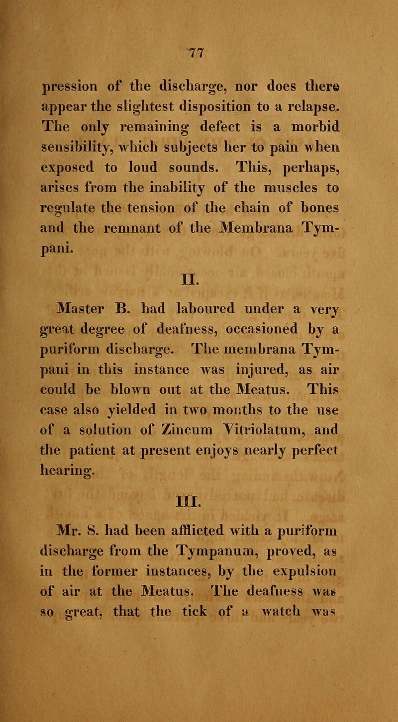 pression of the discharge, nor does there appear the slightest disposition to a relapse. The only remaining defect is a morbid sensibility, which subjects her to pain when exposed to loud sounds. This, perhaps, arises from the inability of the muscles to regulate the tension of the chain of bones and the remnant of the Membrana Tym- pani. II. Master B. had laboured under a very great degree of deafness, occasioned by a puriform discharge. The membrana Tym- pani in this instance was injured, as air could be blown out at the Meatus. This case also yielded in two mouths to the use of a solution of Zincum Yitriolatum, and the patient at present enjoys nearly perfect hearing. III. Mr. S. had been afflicted with a puriform discharge from the Tympanum, proved, as in the former instances, by the expulsion of air at the Meatus. The deafness was so great, that the tick of a watch was