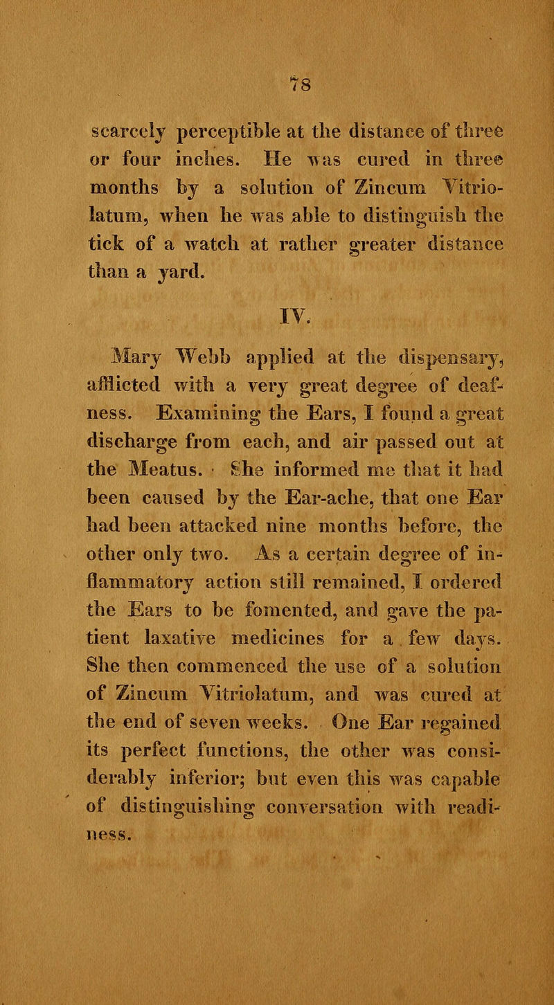 scarcely perceptible at tlie distance of three or four inches. He 'was cured in tliree months by a solution of Zincum Vitrio- latum, when he was able to distinguish the tick of a watch at rather greater distance than a yard. IV. Mary Webb applied at the -dispensary* afflicted with a very great degree of deaf- ness. Examining the Ears, I found a great discharge from each, and air passed out at the Meatus. She informed me that it had been caused by the Ear-ache, that one Ear had been attacked nine months before, the other only two. As a certain degree of in- flammatory action still remained, I ordered the Ears to be fomented, and gave the pa- tient laxative medicines for a few days. She then commenced the use of a solution of Zincum Vitriolatum, and was cured at the end of seven weeks. One Ear regained its perfect functions, the other was consi- derably inferior; but even this was capable of distinguishing conversation with readi- ness.