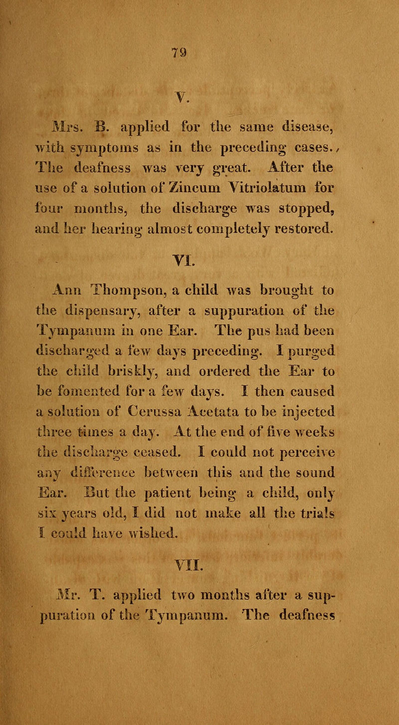 V. Mrs. B. applied for the same disease, with symptoms as in the preceding cases./ The deafness was very great. After the use of a solution of Zincum Vitriolatum for four months, the discharge was stopped, and her hearing almost completely restored. YI. Ann Thompson, a child was brought to the dispensary, after a suppuration of the Tympanum in one Ear. The pus had been discharged a few days preceding. I purged the child briskly, and ordered the Ear to be fomented for a few days. I then caused a solution of Cerussa Acetata to be injected three times a day. At the end of five weeks the discharge ceased. I could not perceive any difference between this and the sound Ear. But the patient being a child, only six years old, I did not make all the trials I coaid have wished. VII. Mr. T. applied two months after a sup- puration of the Tympanum. The deafness