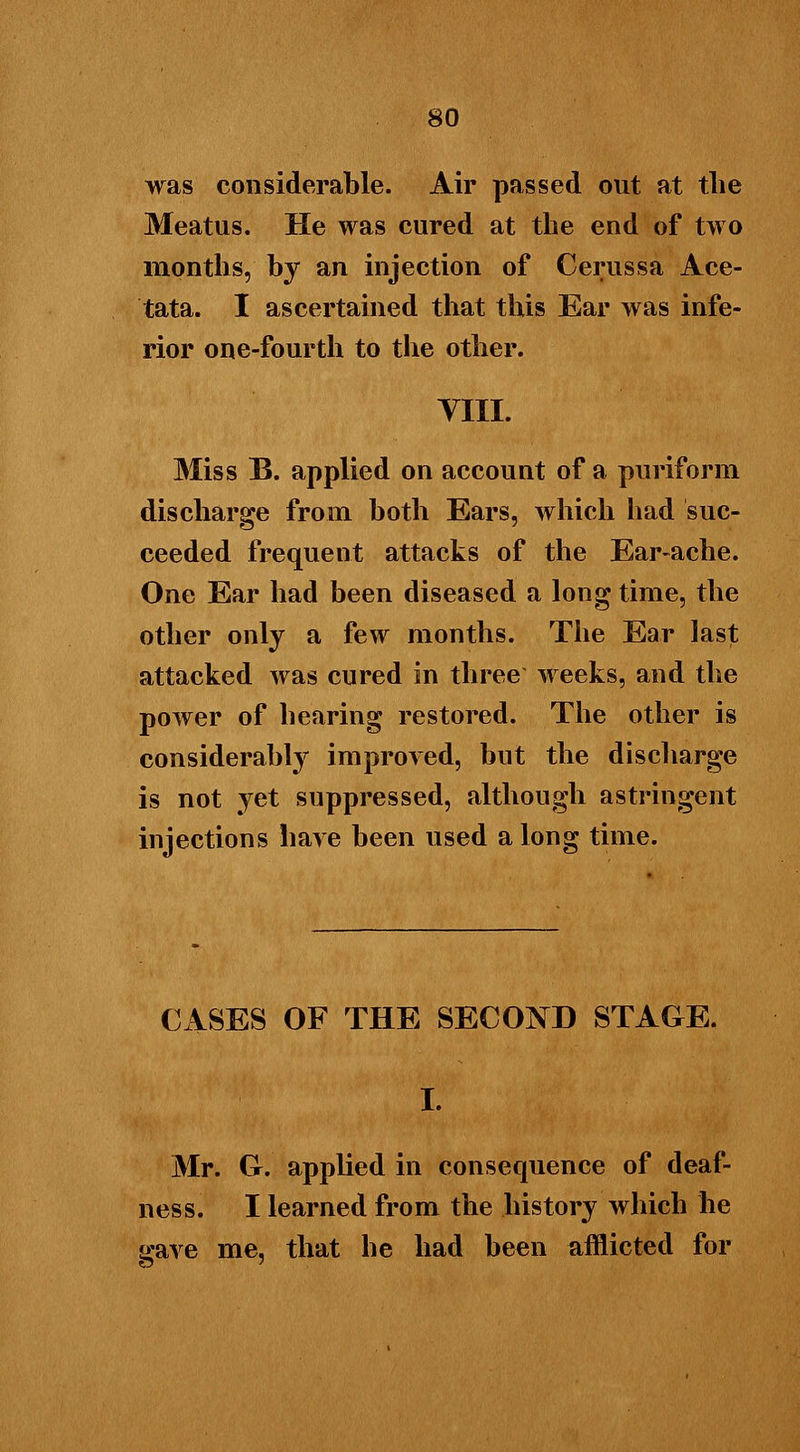 was considerable. Air passed out at the Meatus. He was cured at the end of two months, by an injection of Cerussa Ace- tata. I ascertained that this Ear was infe- rior one-fourth to the other. VIII. Miss B. applied on account of a puriform discharge from both Ears, which had suc- ceeded frequent attacks of the Ear-ache. One Ear had been diseased a long time, the other only a few months. The Ear last attacked was cured in three weeks, and the power of hearing restored. The other is considerably improved, but the discharge is not yet suppressed, although astringent injections hare been used a long time. CASES OF THE SECOND STAGE. I. Mr. G. applied in consequence of deaf- ness. I learned from the history which he gave me, that he had been afflicted for
