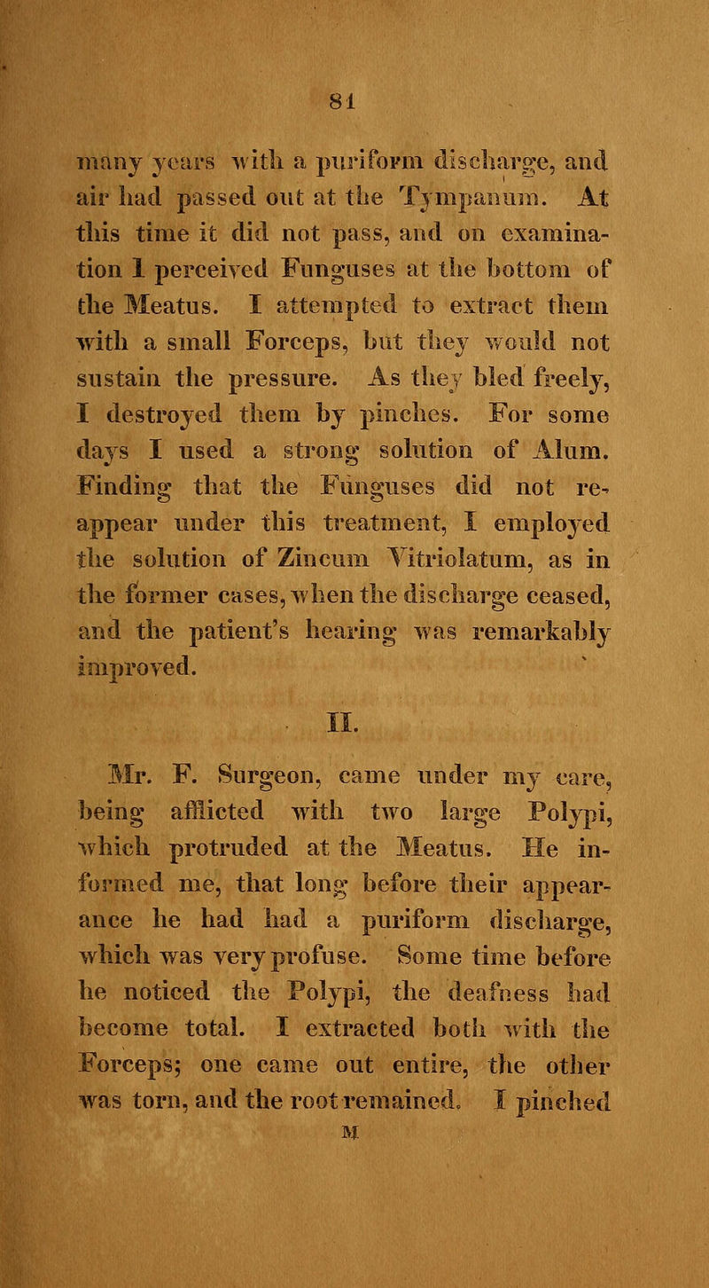 many years with a puriform discharge, and air had passeil out at the Tympanum. At this time it did not pass, and on examina- tion 1 perceived Funguses at the bottom of the Meatus. I attempted to extract them with a small Forceps, but they would not sustain the pressure. As they bled freely, I destroyed them by pinches. For some days I used a strong solution of Alum. Finding that the Funguses did not re- appear under this treatment, I employed the solution of Zincum Vitriolatum, as in the former cases, when the discharge ceased, and the patient's hearing was remarkably improved. Mr. F. Surgeon, came under my care, being afflicted with two large Polypi, which protruded at the Meatus. He in- formed me, that long before their appear- ance he had had a puriform discharge, which was very profuse. Some time before he noticed the Polypi, the deafness bad become total. I extracted both with the Forceps; one came out entire, the other was torn, and the root remained. I pinched M