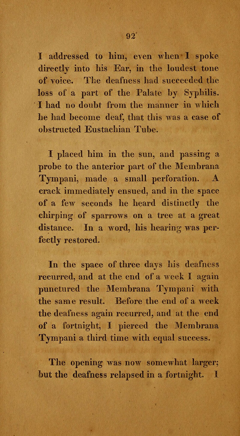 I addressed to him, even when'I spoke directly into his Ear, in the loudest tone of voice* The deafness had succeeded the loss of a part of the Palate hy Syphilis. I had no doubt from the manner in which he had become deaf, that this was a case of obstructed Eustachian Tube. I placed him in the sun, and passing a probe to the anterior part of the Membrana Tympani, made a small perforation. A crack immediately ensued, and in the space of a few seconds he heard distinctly the chirping of sparrows on a tree at a great distance. In a word, his hearing was per- fectly restored. In the space of three days his deafness recurred, and at the end of a week I again punctured the Membrana Tympani with the same result. Before the end of a week the deafness again recurred, and at the end of a fortnight, I pierced the Membrana Tympani a third time with equal success. The opening was now somewhat larger; but the deafness relapsed in a fortnight. I