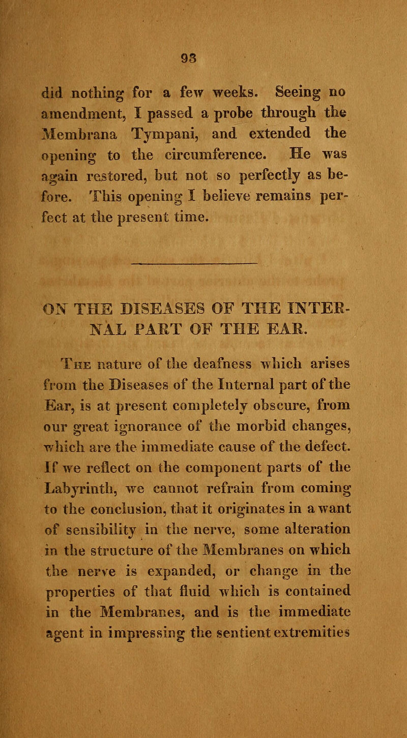 did nothing for a few weeks. Seeing no amendment, I passed a probe through the Membrana Tympani, and extended the opening to the circumference. He was again restored, but not so perfectly as be- fore. This opening I believe remains per- fect at the present time. ON THE DISEASES OF THE INTER- NAL FART OF THE EAR. The nature of the deafness which arises from the Diseases of the Internal part of the Ear, is at present completely obscure, from our great ignorance of the morbid changes, which are the immediate cause of the defect. If we reflect on the component parts of the Labyrinth, we cannot refrain from coming to the conclusion, that it originates in a want of sensibility in the nerve, some alteration in the structure of the Membranes on which the nerve is expanded, or change in the properties of that fluid which is contained in the Membranes, and is the immediate agent in impressing the sentient extremities