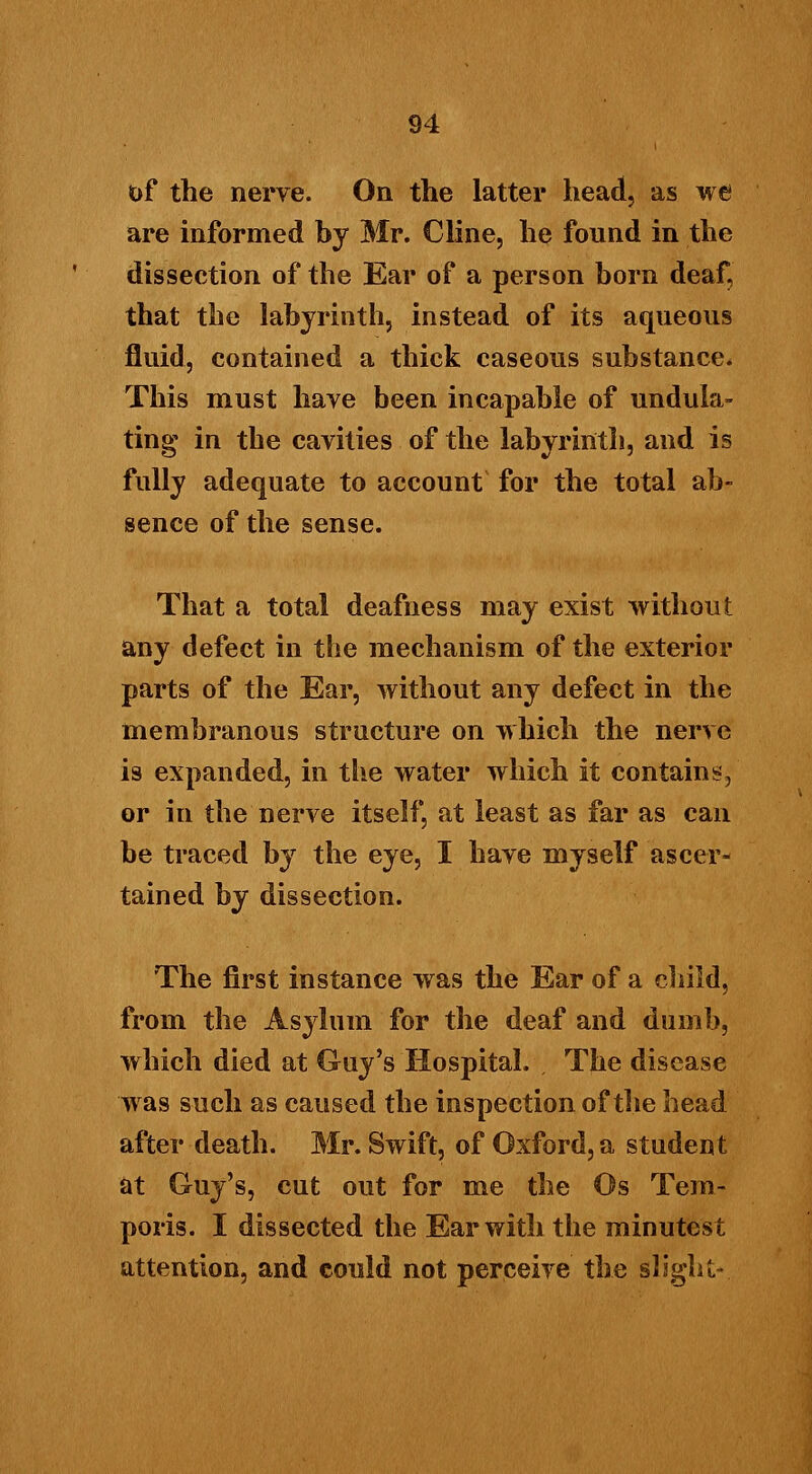 of the nerve. On the latter head, as we are informed by Mr. Cline, he found in the dissection of the Ear of a person born deaf, that the labyrinth, instead of its aqueous fluid, contained a thick caseous substance* This must have been incapable of undula- ting in the cavities of the labyrinth, and is fully adequate to account for the total ab- sence of the sense. That a total deafness may exist without any defect in the mechanism of the exterior parts of the Ear, without any defect in the membranous structure on which the nerve is expanded, in the water which it contains, or in the nerve itself, at least as far as can be traced by the eye, I have myself ascer- tained hy dissection. The first instance was the Ear of a child, from the Asylum for the deaf and dumb, which died at Guy's Hospital. The disease was such as caused the inspection of the head after death. Mr. Swift, of Oxford, a student at Guy's, cut out for me the Os Tem- poris. I dissected the Ear with the minutest attention, and could not perceive the slight-