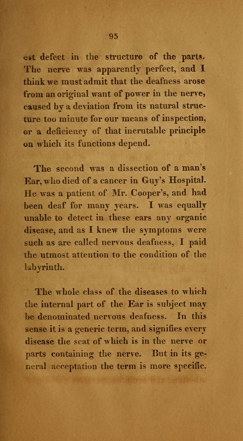 3t defect in the structure of the parts. The nerve was apparently perfect, and I think we must admit that the deafness arose from an original want of power in the nerve? caused by a deviation from its natural struc- ture too minute for our means of inspection, or a deficiency of that incrutable principle on which its functions depend. The second was a dissection of a man's Ear, who died of a cancer in Guy's Hospital. He was a patient of Mr. Cooper's, and had been deaf for many years. I was equally unable to detect in these ears any organic disease, and as I knew the symptoms were such as are called nervous deafness, I paid the utmost attention to the condition of the labvrinth. ml The whole class of the diseases to which the internal part of the Ear is subject may be denominated nervous deafness. In this sense it is a generic term, and signifies every disease the seat of which is in the nerve or parts containing the nerve. But in its ge- neral acceptation the term is more specific.