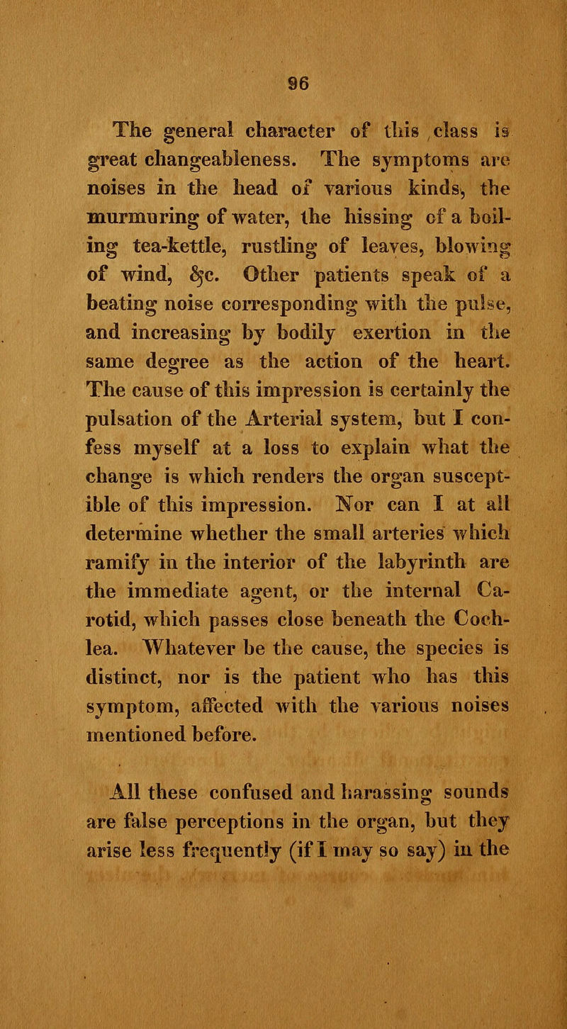The general character of this class is great changeableness. The symptoms are noises in the head of various kinds, the murmuring of water, the hissing of a boil- ing tea-kettle, rustling of leaves, blowing of wind, $jc. Other patients speak of a beating noise corresponding with the pulse, and increasing by bodily exertion in the same degree as the action of the heart. The cause of this impression is certainly the pulsation of the Arterial system, but I con- fess myself at a loss to explain what the change is which renders the organ suscept- ible of this impression. Nor can I at all determine whether the small arteries which ramify in the interior of the labyrinth are the immediate agent, or the internal Ca- rotid, which passes close beneath the Coch- lea. Whatever be the cause, the species is distinct, nor is the patient who has this symptom, affected with the various noises mentioned before. All these confused and harassing sounds are false perceptions in the organ, but they arise less frequently (if I may so say) in the