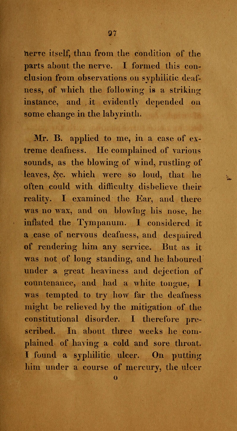 nerve itself, than from the condition of the parts about the nerve. I formed this con- clusion from observations on syphilitic deaf- ness, of which the following is a striking instance, and it evidently depended on some change in the labyrinth, Mr. B, applied to me, in a case of ex- treme deafness. He complained of various sounds, as the blowing of wind, rustling of leaves, 6>c. which were so loud, that he often could with difficulty disbelieve their reality. I examined the Ear, and there was no wax, and on blowing his nose, he infkted the Tympanum. I considered it a case of nervous deafness, and despaired of rendering him any service. But as it was not of long standing, and he laboured under a great heaviness and dejection of countenance, and had a white tongue, I was tempted to try how far the deafness might be relieved by the mitigation of the constitutional disorder. I therefore pre- scribed. In about three weeks he com- plained of having a cold and sore throat. I found a syphilitic ulcer. On putting him under a course of mercury, the ulcer o