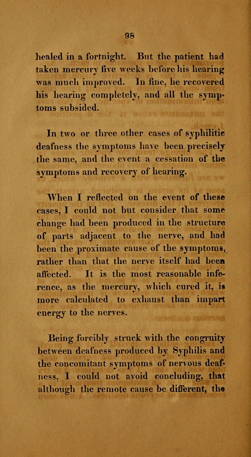 healed in a fortnight. But the patient had taken mercury five weeks before his hearing was much improved. In fine, he recovered his hearing completely, and all the synip* toms subsided. In two or three other cases of syphilitic deafness the symptoms have been precisely the same, and the event a cessation of the symptoms and recovery of hearing. When I reflected on the event of these cases, I could not but consider that some change had been produced in the structure of parts adjacent to the nerve, and had been the proximate cause of the symptoms, rather than that the nerve itself had been affected. It is the most reasonable infe- rence, as the mercury, which cured it, ia more calculated to exhaust than impart energy to the nerves. Being forcibly struck with the congruity between deafness produced by Syphilis and the concomitant symptoms of nervous deaf- ness, I could not avoid concluding, that although the remote cause be different, the