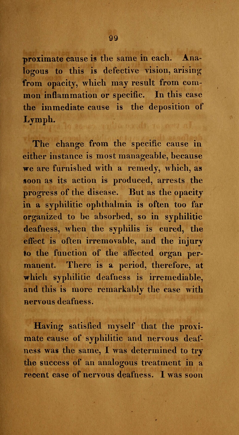 proximate cause is the same in each. Ana- logous to this is defective vision, arising from opacity, which may result from com- mon inflammation or specific. In this case the immediate cause is the deposition of Lymph. The change from the specific cause in either instance is most manageable, because we are furnished with a remedy, which, as soon as its action is produced, arrests the progress of the disease. But as the opacity in a syphilitic ophthalmia is often too far organized to be absorbed, so in syphilitic deafness, when the syphilis is cured, the effect is often irremovable, and the injury to the function of the affected organ per- manent. There is a period, therefore, at which syphilitic deafness is irremediable, and this is more remarkably the case with nervous deafness. Having satisfied myself that the proxi- mate cause of syphilitic and nervous deaf- ness was the same, I was determined to try the success of an analogous treatment in a recent Gase of nervous deafness. I was soon