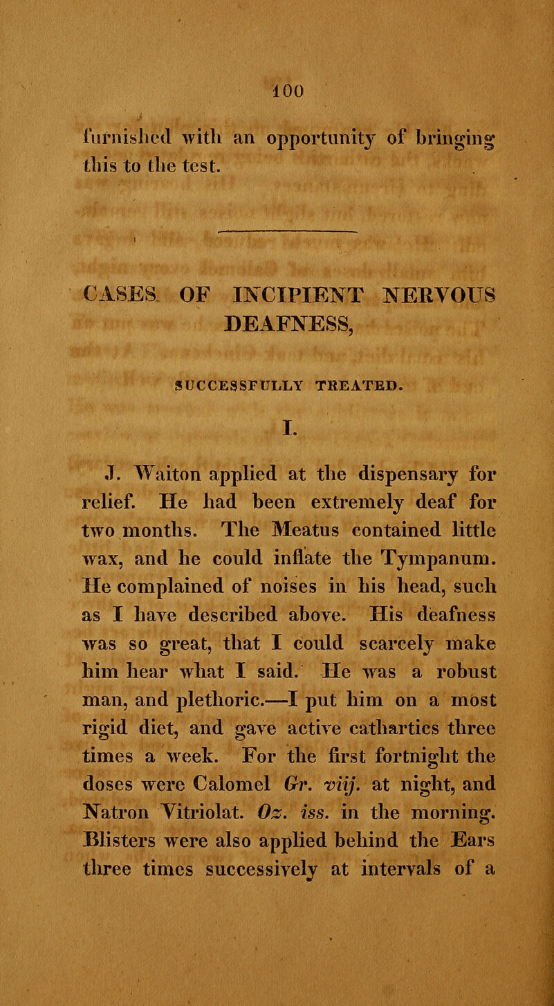 furnished with an opportunity of bringing this to the test. CASES OF INCIPIENT NERVOUS DEAFNESS, SUCCESSFULLY TREATED. I. J. Waiton applied at the dispensary for relief. He had been extremely deaf for two months. The Meatus contained little wax, and he could inflate the Tympanum. He complained of noises in his head, such as I have described above. His deafness was so great, that I could scarcely make him hear what I said. He was a robust man, and plethoric.—I put him on a most rigid diet, and gave active cathartics three times a week. For the first fortnight the doses were Calomel Gr. viij. at night, and Natron Vitriolat. Oz. iss. in the morning. Blisters were also applied behind the Ears tliree times successively at intervals of a