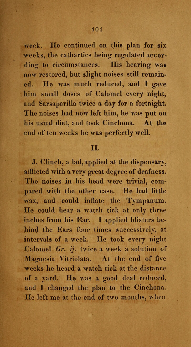 week. He continued on this plan for six weeks, the cathartics being regulated accor- ding to circumstances. His hearing was now restored, but slight noises still remain- ed. He was much reduced, and I gave him small doses of Calomel every night, and Sarsaparilla twice a day for a fortnight. The noises had now left him, he was put on his usual diet, and took Cinchona. At the end of ten weeks he was perfectly well. II. J. Clinch, a lad, applied at the dispensary, afflicted with a very great degree of deafness. The noises in his head were trivial, com- pared with the other case. He had little wax, and could inflate the, Tympanum. He could hear a watch tick at only three Miches from his Ear. I applied blisters be- hind the Ears four times successively, at intervals of a week. He took every night Calomel Gr. ij. twice a week a solution of Magnesia Vitriolata. At the end of five weeks he heard a watch tick at the distance of a yard. He was a good deal reduced, and I changed the plan to the Cinchona. He left me at the end of two months, when