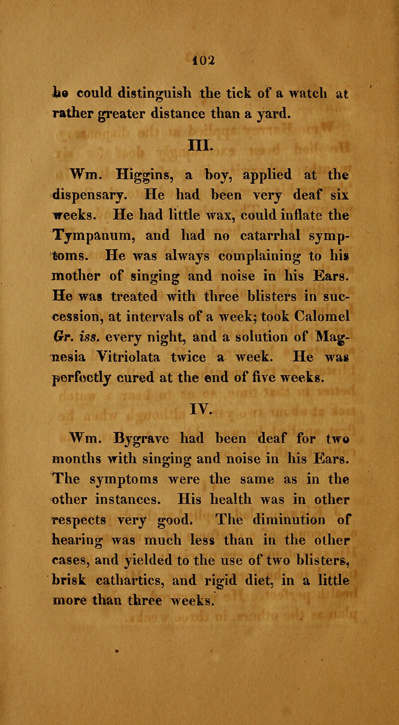 lid could distinguish the tick of a watch at rather greater distance than a yard. III. Wm. Higgins, a boy, applied at the dispensary. He had been very deaf six weeks. He had little wax, could inflate the Tympanum, and had no catarrhal symp- toms. He was always complaining to his mother of singing and noise in his Ears. He was treated with three blisters in suc- cession, at intervals of a week; took Calomel Qr. iss. every night, and a solution of Mag- nesia Vitriolata twice a week. He was perfectly cured at the end of five weeks. IV. Wm. By grave had been deaf for two months with singing and noise in his Ears. The symptoms were the same as in the other instances. His health was in other respects very good. The diminution of hearing was much less than in the other cases, and yielded to the use of two blisters, brisk cathartics, and rigid diet, in a little more than three weeks.