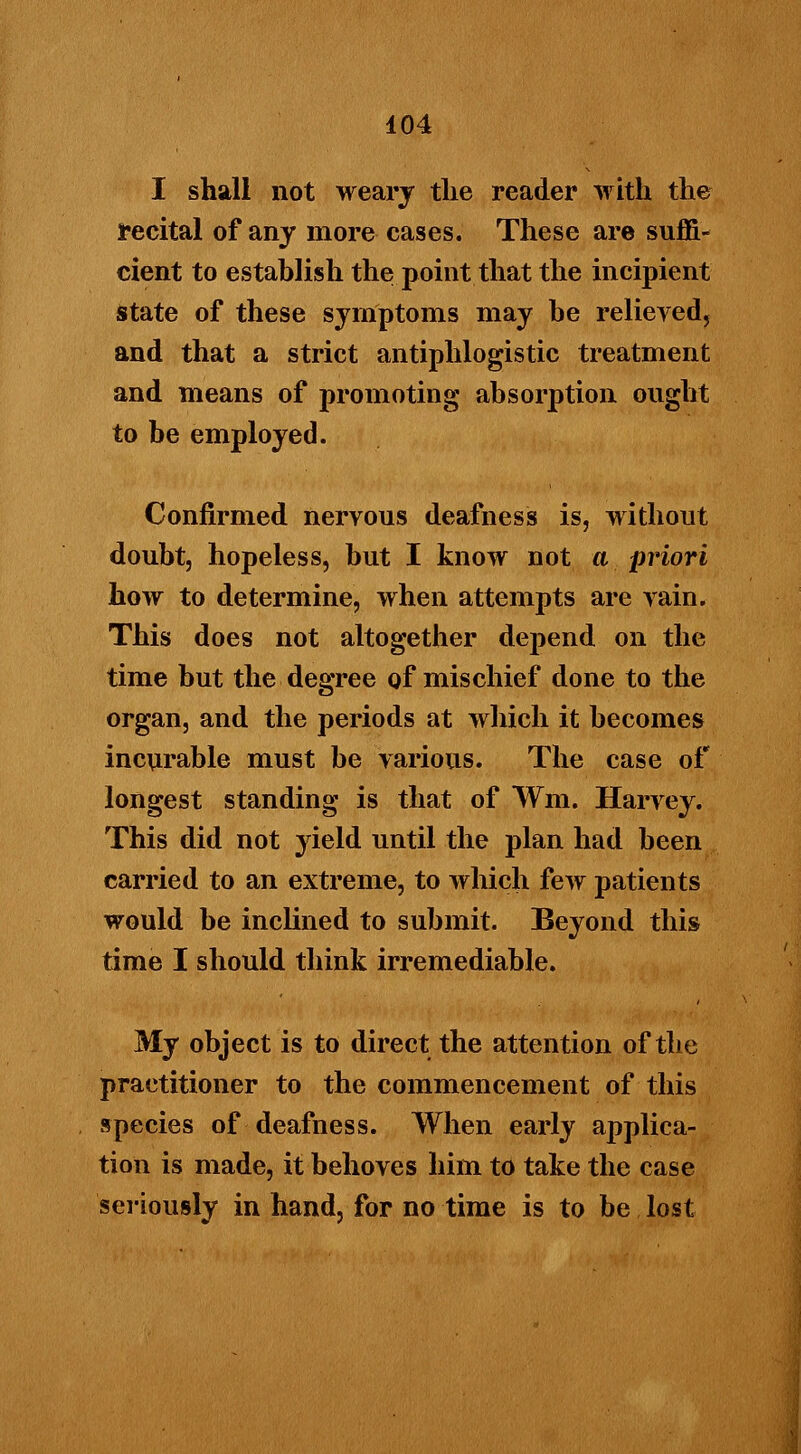 I shall not weary the reader with the recital of any more cases. These are suffi- cient to establish the point that the incipient State of these symptoms may he relieved, and that a strict antiphlogistic treatment and means of promoting absorption ought to be employed. Confirmed nervous deafness is, without doubt, hopeless, but I know not a priori how to determine, when attempts are vain. This does not altogether depend on the time but the degree of mischief done to the organ, and the periods at which it becomes incurable must be various. The case of longest standing is that of ¥m. Harvey. This did not yield until the plan had been carried to an extreme, to which few patients would be inclined to submit. Beyond this time I should think irremediable. My object is to direct the attention of the practitioner to the commencement of this species of deafness. When early applica- tion is made, it behoves him to take the case seriously in hand, for no time is to be lost