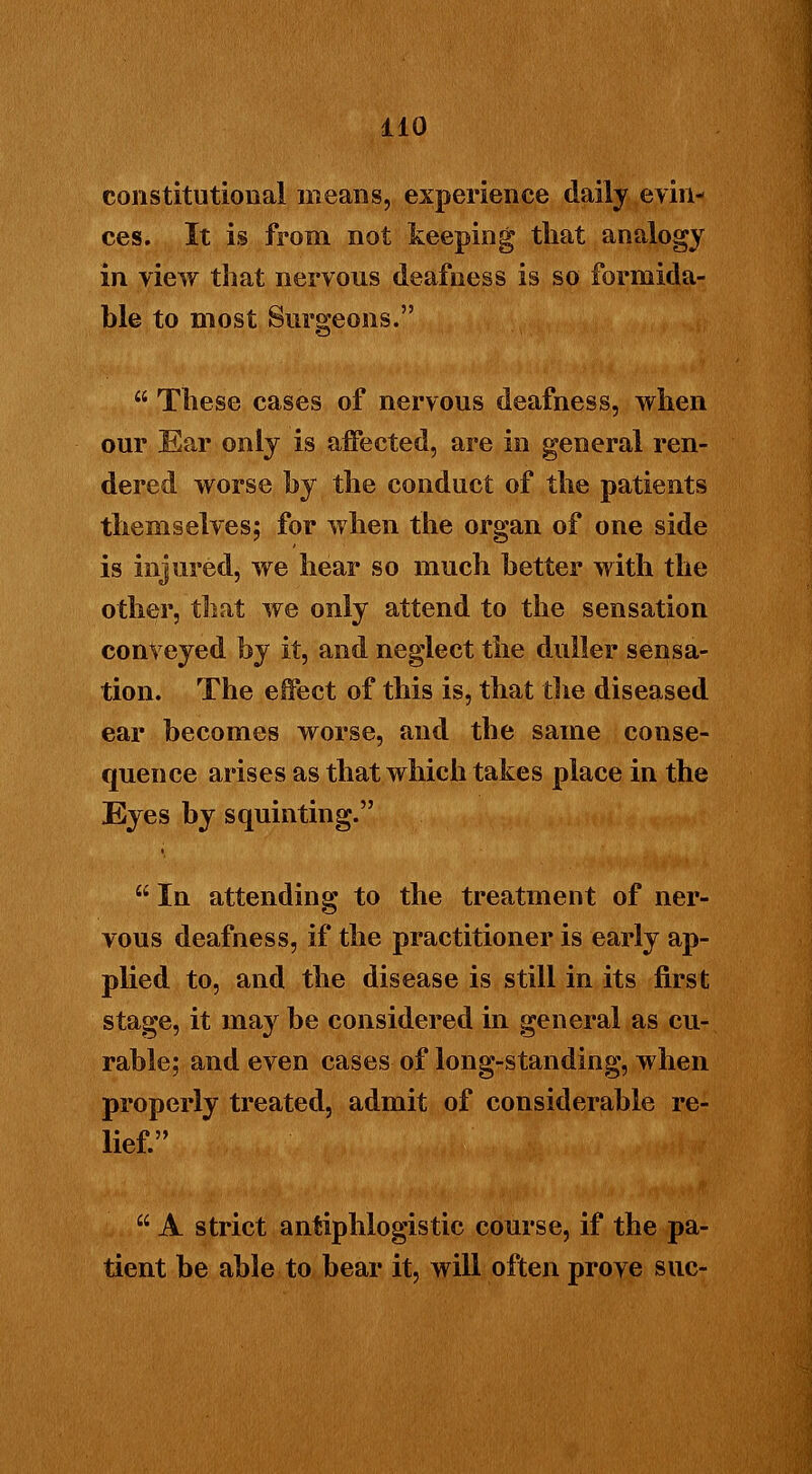 constitutional means, experience daily evin- ces. It is from not keeping that analogy in view that nervous deafness is so formida- ble to most Surgeons.  These cases of nervous deafness, when our Ear only is affected, are in general ren- dered worse by the conduct of the patients themselves; for when the organ of one side is injured, we hear so much better with the other, that we only attend to the sensation conveyed by it, and neglect the duller sensa- tion. The effect of this is, that the diseased ear becomes worse, and the same conse- quence arises as that which takes place in the Eyes by squinting.  In attending to the treatment of ner- vous deafness, if the practitioner is early ap- plied to, and the disease is still in its first stage, it may be considered in general as cu- rable; and even cases of long-standing, when properly treated, admit of considerable re- lief.  A strict antiphlogistic course, if the pa- tient be able to bear it, will often prove sue-