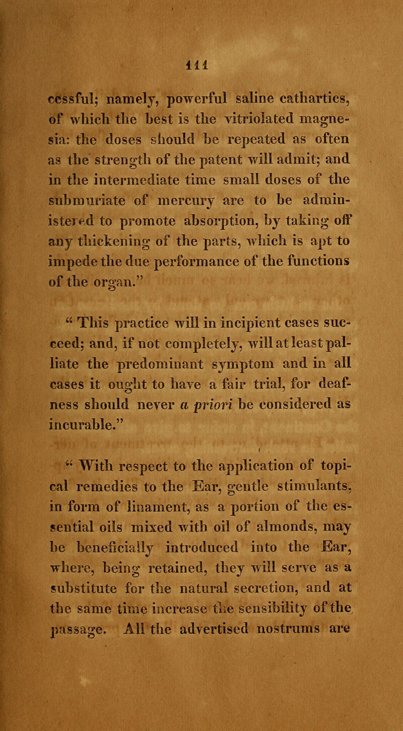 cessful; namely, powerful saline cathartics, of which the hest is the vitriolated magne- sia: the doses should he repeated as often as the strength of the patent will admit; and in the intermediate time small doses of the sub muriate of mercury are to be admin- istered to promote absorption, by taking off any thickening of the parts, which is apt to impede the due performance of the functions of the organ.  This practice will in incipient cases suc- ceed; and, if not completely, will at least pal- liate the predominant symptom and in all cases it ought to have a fair trial, for deaf- ness should never ft priori be considered as incurable.  With respect to the application of topi- cal remedies to the Ear, gentle stimulants, in form of lioament, as a portion of the es- sential oils mixed with oil of almonds, may be beneficially introduced into the Ear, where, being retained, they will serve as a substitute for the natural secretion, and at the same time increase the sensibility of the passage. All the advertised nostrums are