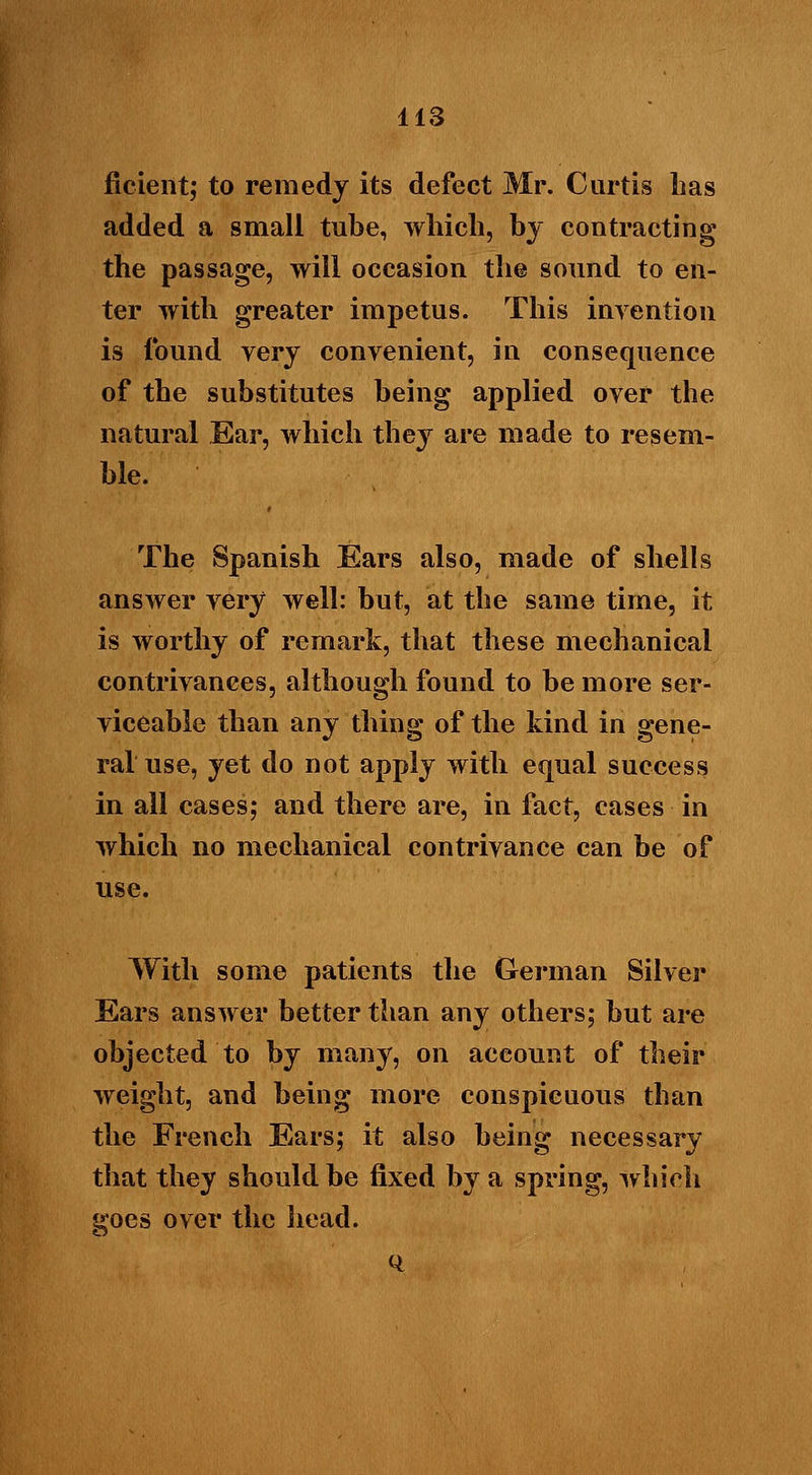 ficient; to remedy its defect Mr. Curtis lias added a small tube, which, by contracting the passage, will occasion the sound to en- ter with greater impetus. This invention is found very convenient, in consequence of the substitutes being applied over the natural Ear, which they are made to resem- ble. The Spanish Ears also, made of shells answer very well: but, at the same time, it is worthy of remark, that these mechanical contrivances, although found to be more ser- viceable than any thing of the kind in gene- ral use, yet do not apply with equal success in all cases; and there are, in fact, cases in which no mechanical contrivance can be of use. With some patients the German Silver Ears answer better than any others; but are objected to by many, on aceount of their weight, and being more conspicuous than the French Ears; it also being necessary that they should be fixed by a spring, which goes over the head.