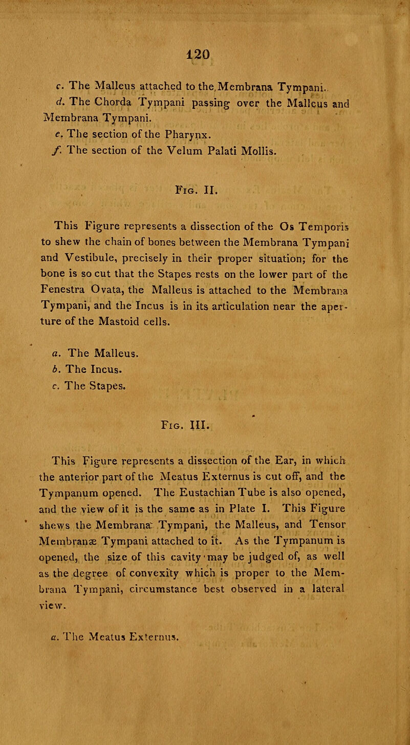 120 c. The Malleus attached to the,Membrana Tympani. d. The Chorda Tympani passing over the Malleus and Membrana Tympani. e. The section of the Pharynx. /. The section of the Velum Palati Mollis. Fig. II, This Figure represents a dissection of the Os Temporis to shew the chain of bones between the Membrana Tympani and Vestibule, precisely in their proper situation; for the bone is so cut that the Stapes rests on the lower part of the Fenestra Ovata, the Malleus is attached to the Membrana Tympani, and the Incus is in its articulation near the aper- ture of the Mastoid cells. a. The Malleus. b. The Incus. c. The Stapes. Fro. III. This Figure represents a dissection of the Ear, in which the anterior part of the Meatus Externus is cut off, and the Tympanum opened. The Eustachian Tube is also opened, and the view of it is the same as in Plate I. This Figure shews the Membrana: Tympani, the Malleus, and Tensor Membranse Tympani attached to it. As the Tympanum is opened, the size of this cavity-may be judged of, as well as the degree of convexity which is proper to the Mem- brana Tympani, circumstance best observed in a lateral view. a. The Meatus Externus.