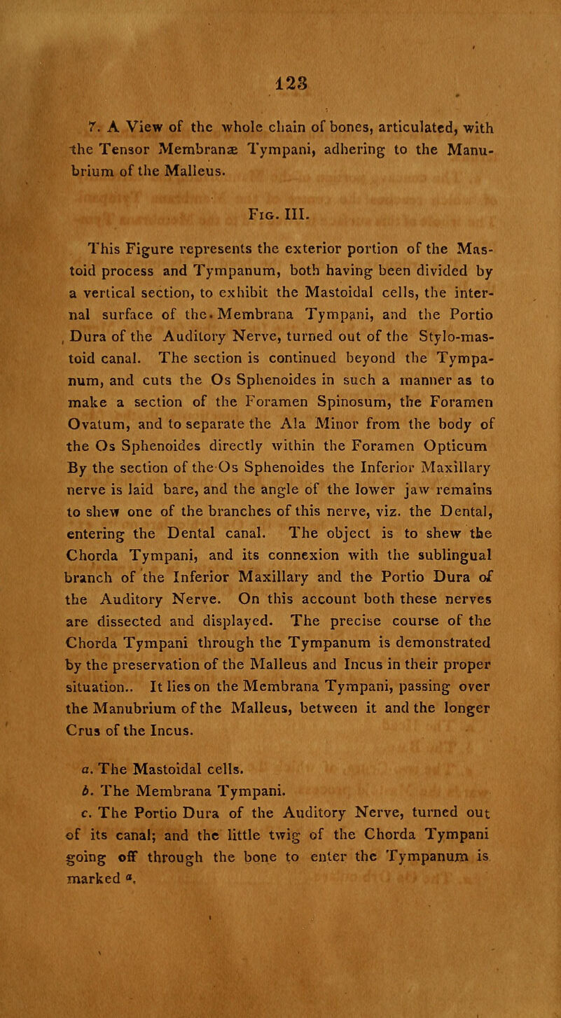 7. A View of the whole chain of bones, articulated, with the Tensor Membranse Tympani, adhering to the Manu- brium of the Malleus. Fig. III. This Figure represents the exterior portion of the Mas- toid process and Tympanum, both having been divided by a vertical section, to exhibit the Mastoidal cells, the inter- nal surface of the.Membrana Tympani, and the Portio , Dura of the Auditory Nerve, turned out of the Stylo-mas- toid canal. The section is continued beyond the Tympa- num, and cuts the Os Sphenoides in such a manner as to make a section of the Foramen Spinosum, the Foramen Ovatum, and to separate the Ala Minor from the body of the Os Sphenoides directly within the Foramen Opticum By the section of the Os Sphenoides the Inferior Maxillary nerve is laid bare, and the angle of the lower jaw remains to shew one of the branches of this nerve, viz. the Dental, entering the Dental canal. The object is to shew the Chorda Tympani, and its connexion with the sublingual branch of the Inferior Maxillary and the Portio Dura of the Auditory Nerve. On this account both these nerves are dissected and displayed. The precise course of the Chorda Tympani through the Tympanum is demonstrated by the preservation of the Malleus and Incus in their proper situation.. It lies on the Membrana Tympani, passing over the Manubrium of the Malleus, between it and the longer Crus of the Incus. a. The Mastoidal cells. b. The Membrana Tympani. c. The Portio Dura of the Auditory Nerve, turned out of its canal; and the little twig of the Chorda Tympani going off through the bone to enter the Tympanum is marked °.