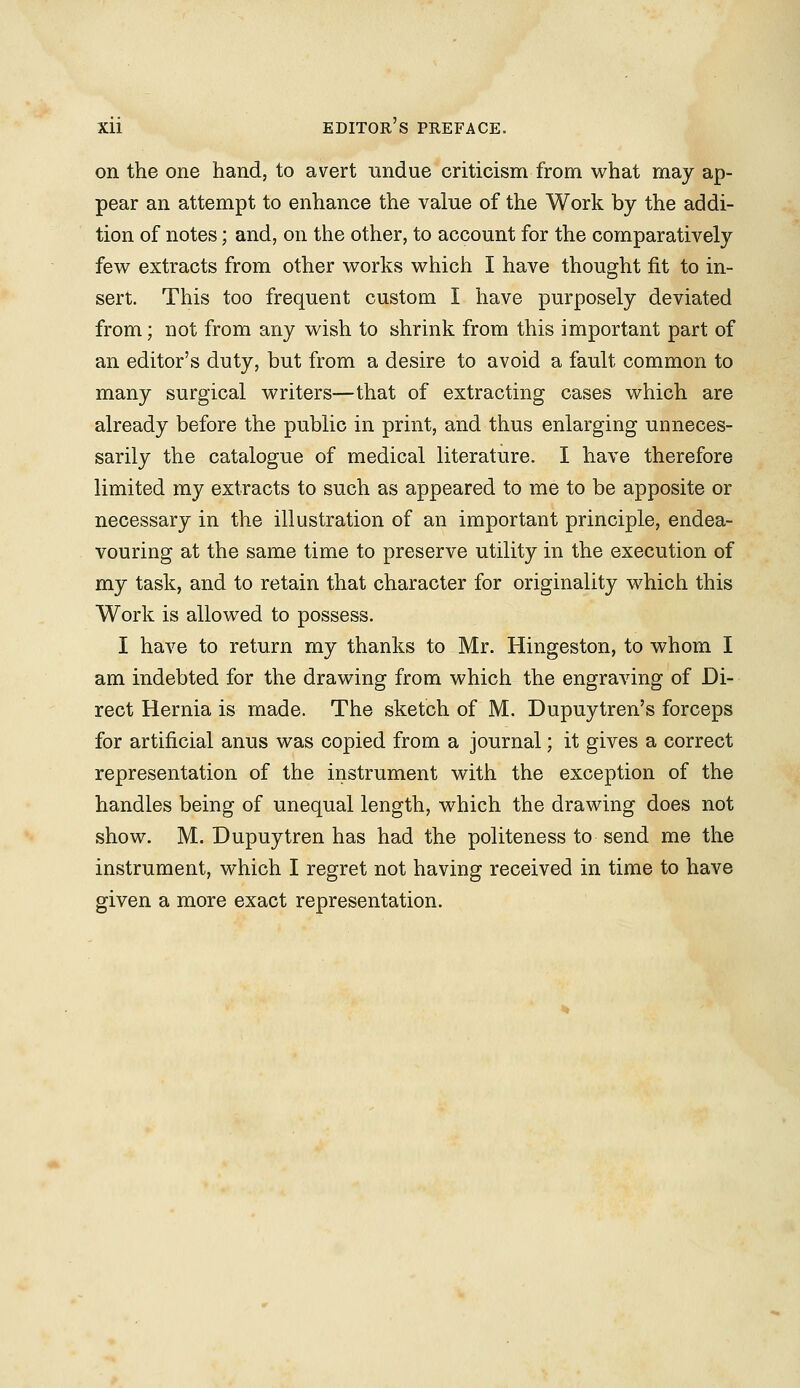 on the one hand, to avert undue criticism from what may ap- pear an attempt to enhance the value of the Work by the addi- tion of notes; and, on the other, to account for the comparatively few extracts from other works which I have thought fit to in- sert. This too frequent custom I have purposely deviated from; not from any wish to shrink from this important part of an editor's duty, but from a desire to avoid a fault common to many surgical writers—that of extracting cases which are already before the public in print, and thus enlarging unneces- sarily the catalogue of medical literature. I have therefore limited my extracts to such as appeared to me to be apposite or necessary in the illustration of an important principle, endea- vouring at the same time to preserve utility in the execution of my task, and to retain that character for originality which this Work is allowed to possess. I have to return my thanks to Mr. Hingeston, to whom I am indebted for the drawing from which the engraving of Di- rect Hernia is made. The sketch of M. Dupuytren's forceps for artificial anus was copied from a journal; it gives a correct representation of the instrument with the exception of the handles being of unequal length, which the drawing does not show. M. Dupuytren has had the politeness to send me the instrument, which I regret not having received in time to have given a more exact representation.