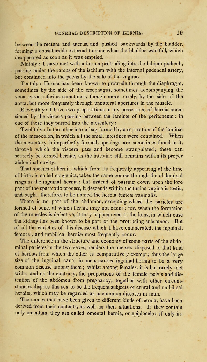 between the rectum and uterus, and pushed backwards by the bladder, forming a considerable external tumour when the bladder was full, which disappeared as soon as it was emptied. Ninthly : I have met with a hernia protruding into the labium pudendi, passing under the ramus of the ischium with the internal pudendal artery, but continued into the pelvis by the side of the vagina. Tenthly : Hernia has been known to protrude through the diaphragm, sometimes by the side of the oesophagus, sometimes accompanying the vena cava inferior, sometimes, though more rarely, by the side of the aorta, but more frequently through unnatural apertures in the muscle. Eleventhly: I have two preparations in my possession, of hernia occa- sioned by the viscera passing between the laminee of the peritoneum; in one of these they passed into the mesentery; Twelfthly: In the other into a bag formed by a separation of the laminae of the mesocolon, in which all the small intestines were contained. When the mesentery is imperfectly formed, openings are sometimes found in it, through which the viscera pass and become strangulated; these can scarcely be termed hernias, as the intestine still remains within its proper abdominal cavity. That species of hernia, which, from its frequently appearing at the time of birth, is called congenita, takes the same course through the abdominal rings as the inguinal hernia; but instead of passing down upon the fore part of the spermatic process, it descends within the tunica vaginalis testis, and ought, therefore, to be named the hernia tunicas vaginalis. There is no part of the abdomen, excepting where the parietes are formed of bone, at which hernia may not occur; for, when the formation of the muscles is defective, it may happen even at the loins, in which case the kidney has been known to be part of the protruding substance. But of all the varieties of this disease which I have enumerated, the inguinal, femoral, and umbilical hernias most frequently occur. The difference in the structure and economy of some parts of the abdo- minal parietes in the two sexes, renders the one sex disposed to that kind of hernia, from which the other is comparatively exempt; thus the large size of the inguinal canal in men, causes inguinal hernia to be a very common disease among them; whilst among females, it is but rarely met with; and on the contrary, the proportions of the female pelvis and dis- tention of the abdomen from pregnancy, together with other circum- stances, dispose this sex to be the frequent subjects of crural and umbilical herniae, which may be regarded as uncommon diseases in man. The names that have been given to different kinds of hernia, have been derived from their contents, as well as their situations. If they contain only omentum, they are called omental hernia, or epiplocele 5 if only in-