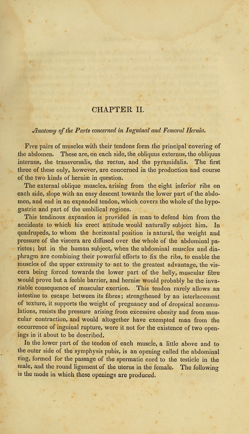 CHAPTER II. Anatomy of the Parts concerned in Inguinal and Femoral Hernia. Five pairs of muscles with their tendons form the principal covering of the abdomen. These are, on each side, the obliquus externus, the obliquus internus, the transversalis, the rectus, and the pyramidalis. The first three of these only, however, are concerned in the production and course of the two kinds of hernias in question. The external oblique muscles, arising from the eight inferior ribs on each side, slope with an easy descent towards the lower part of the abdo- men, and end in an expanded tendon, which covers the whole of the hypo- gastric and part of the umbilical regions. This tendinous expansion is provided in man to defend him from the accidents to which his erect attitude would naturally subject him. In quadrupeds, to whom the horizontal position is natural, the weight and pressure of the viscera are diffused over the whole of the abdominal pa- rietes; but in the human subject, when the abdominal muscles and dia- phragm are combining their powerful efforts to fix the ribs, to enable the muscles of the upper extremity to act to the greatest advantage, the vis- cera being forced towards the lower part of the belly, muscular fibre would prove but a feeble barrier, and hernias would probably be the inva- riable consequence of muscular exertion. This tendon rarely allows an intestine to escape between its fibres; strengthened by an interlacement of texture, it supports the weight of pregnancy and of dropsical accumu- lations, resists the pressure arising from excessive obesity and from mus- cular contraction, and would altogether have exempted man from the occurrence of inguinal rupture, were it not for the existence of two open- ings in it about to be described. In the lower part of the tendon of each muscle, a little above and to the outer side of the symphysis pubis, is an opening called the abdominal ring, formed for the passage of the spermatic cord to the testicle in the male, and the round ligament of the uterus in the female. The following is the mode in which these openings are produced.