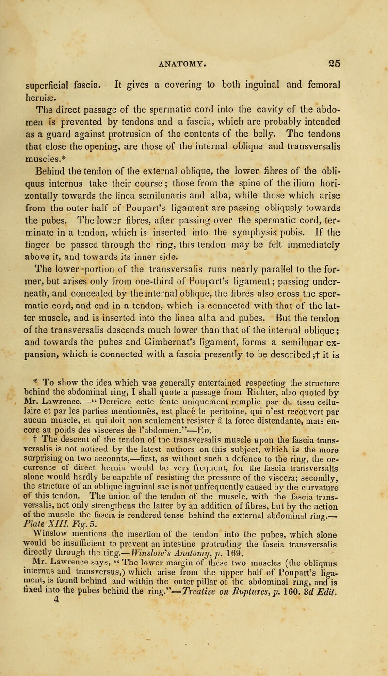 superficial fascia. It gives a covering to both inguinal and femoral hernias. The direct passage of the spermatic cord into the cavity of the abdo- men is prevented by tendons and a fascia, which are probably intended as a guard against protrusion of the contents of the belly. The tendons that close the opening, are those of the internal oblique and transversalis muscles.* Behind the tendon of the external oblique, the lower fibres of the obli- quus internus take their course; those from the spine of the ilium hori- zontally towards the iinea semilunaris and alba, while those which arise from the outer half of Poupart's ligament are passing obliquely towards the pubes. The lower fibres, after passing over the spermatic cord, ter- minate in a tendon, which is inserted into the symphysis pubis. If the finger be passed through the ring, this tendon may be felt immediately above it, and towards its inner side. The lower portion of the transversalis runs nearly parallel to the for- mer, but arises only from one-third of Poupart's ligament; passing under- neath, and concealed by the internal oblique, the fibres also cross the sper- matic cord, and end in a tendon, which is connected with that of the lat- ter muscle, and is inserted into the linea alba and pubes. But the tendon of the transversalis descends much lower than that of the internal oblique; and towards the pubes and Gimbernat's ligament, forms a semilunar ex- pansion, which is connected with a fascia presently to be described ;t it is * To show the idea which was generally entertained respecting the structure behind the abdominal ring, I shall quote a passage from Richter, also quoted by Mr. Lawrence.— Derriere cette fente uniquement remplie par du tissu cellu- laire et par les parties mentionnes, est place le peritoine, qui n'est recouvert par aucun muscle, et qui doit non seulement resister a la force distendante, mais en- core au poids des visceres de l'abdomen.—Ed. t The descent of the tendon of the transversalis muscle upon the fascia trans- versalis is not noticed by the latest authors on this subject, which is the more surprising on two accounts,—first, as without such a defence to the ring, the oc- currence of direct hernia would be very frequent, for the fascia transversalis alone would hardly be capable of resisting the pressure of the viscera; secondly, the stricture of an oblique inguinal sac is not unfrequently caused by the curvature of this tendon. The union of the tendon of the muscle, with the fascia trans- versalis, not only strengthens the latter by an addition of fibres, but by the action of the muscle the fascia is rendered tense behind the external abdominal rinff.— Plate XIII. Fig. 5. Winslow mentions the insertion of the tendon into the pubes, which alone would be insufficient to prevent an intestine protruding the fascia transversalis directly through the ring.— Winslow's Anatomy, p. 169. Mr. Lawrence says,  The lower margin of these two muscles (the obliquus internus and transversus,) which arise from the upper half of Poupart's liga- ment, is found behind and within the outer pillar of the abdominal ring, and is fixed into the pubes behind the ring.—Treatise on Ruptures, p. 160. 3d Edit,