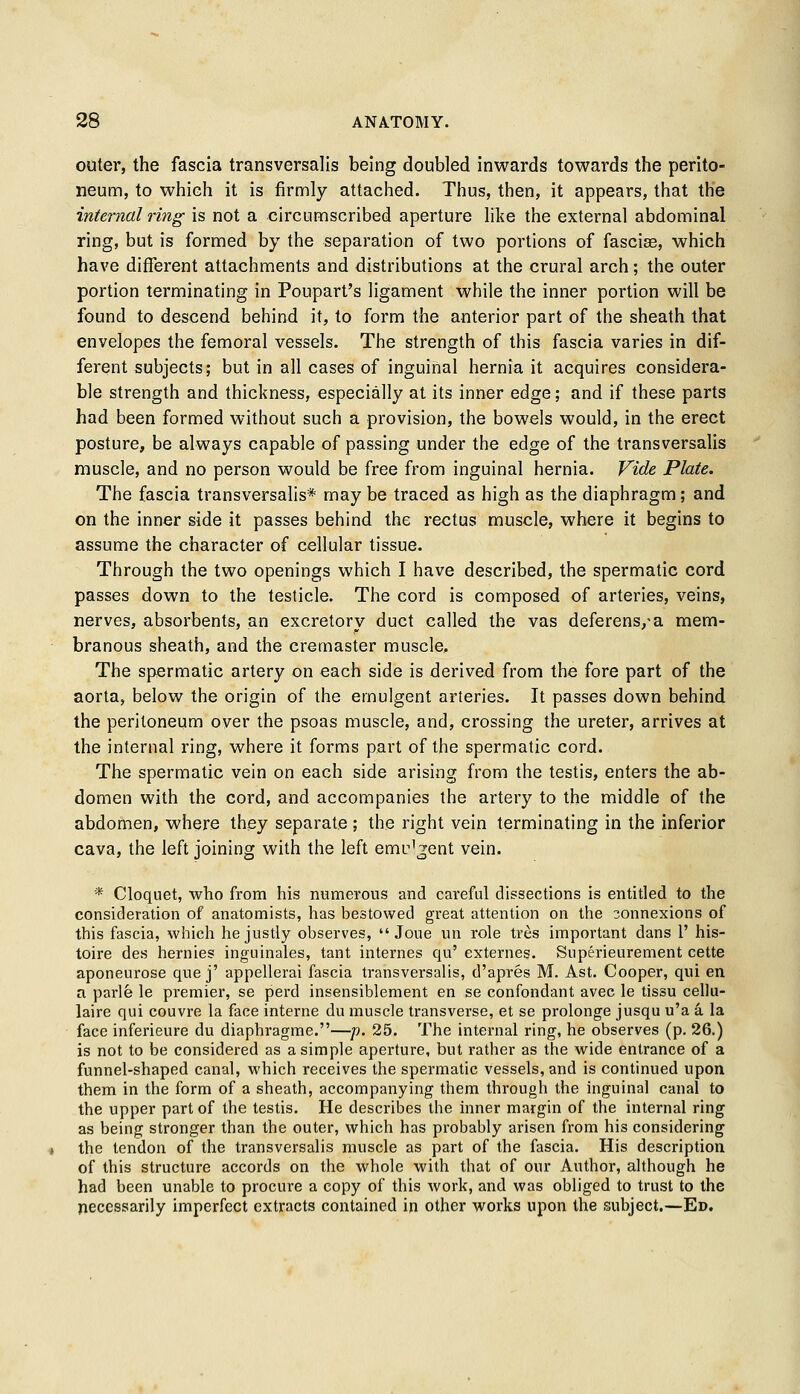 outer, the fascia transversalis being doubled inwards towards the perito- neum, to which it is firmly attached. Thus, then, it appears, that the internal ring is not a circumscribed aperture like the external abdominal ring, but is formed by the separation of two portions of fasciae, which have different attachments and distributions at the crural arch; the outer portion terminating in Poupart's ligament while the inner portion will be found to descend behind it, to form the anterior part of the sheath that envelopes the femoral vessels. The strength of this fascia varies in dif- ferent subjects; but in all cases of inguinal hernia it acquires considera- ble strength and thickness, especially at its inner edge; and if these parts had been formed without such a provision, the bowels would, in the erect posture, be always capable of passing under the edge of the transversalis muscle, and no person would be free from inguinal hernia. Vide Plate. The fascia transversalis* may be traced as high as the diaphragm; and on the inner side it passes behind the rectus muscle, where it begins to assume the character of cellular tissue. Through the two openings which I have described, the spermatic cord passes down to the testicle. The cord is composed of arteries, veins, nerves, absorbents, an excretory duct called the vas deferens/a mem- branous sheath, and the cremaster muscle. The spermatic artery on each side is derived from the fore part of the aorta, below the origin of the ernulgent arteries. It passes down behind the peritoneum over the psoas muscle, and, crossing the ureter, arrives at the internal ring, where it forms part of the spermatic cord. The spermatic vein on each side arising from the testis, enters the ab- domen with the cord, and accompanies the artery to the middle of the abdomen, where they separate; the right vein terminating in the inferior cava, the left joining with the left emr'gent vein. * Cloqnet, who from his numerous and careful dissections is entitled to the consideration of anatomists, has bestowed great attention on the connexions of this fascia, which he justly observes,  Joue un role tres important dans 1' his- toire des hernies inguinales, tant internes qu' externes. Superieurement cette aponeurose que j' appellerai fascia transversalis, d'apres M. Ast. Cooper, qui en a parle le premier, se perd insensiblement en se confondant avec le tissu cellu- laire qui couvre la face interne du muscle transverse, et se prolonge jusqu u'a a la face inferieure du diaphragme.—p. 25. The internal ring, he observes (p. 26.) is not to be considered as a simple aperture, but rather as the wide entrance of a funnel-shaped canal, which receives the spermatic vessels, and is continued upon them in the form of a sheath, accompanying them through the inguinal canal to the upper part of the testis. He describes the inner margin of the internal ring as being stronger than the outer, which has probably arisen from his considering the tendon of the transversalis muscle as part of the fascia. His description of this structure accords on the whole with that of our Author, although he had been unable to procure a copy of this work, and was obliged to trust to the necessarily imperfect extracts contained in other works upon the subject.—Ed.