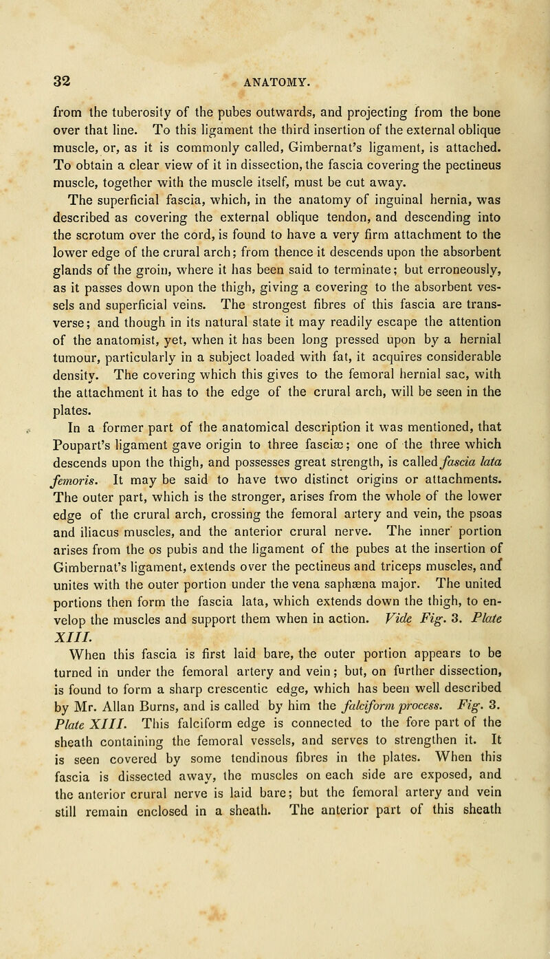 from the tuberosity of the pubes outwards, and projecting from the bone over that line. To this ligament the third insertion of the external oblique muscle, or, as it is commonly called, Gimbernat's ligament, is attached. To obtain a clear view of it in dissection, the fascia covering the pectineus muscle, together with the muscle itself, must be cut away. The superficial fascia, which, in the anatomy of inguinal hernia, was described as covering the external oblique tendon, and descending into the scrotum over the cord, is found to have a very firm attachment to the lower edge of the crural arch; from thence it descends upon the absorbent glands of the groin, where it has been said to terminate; but erroneously, as it passes down upon the thigh, giving a covering to the absorbent ves- sels and superficial veins. The strongest fibres of this fascia are trans- verse; and though in its natural state it may readily escape the attention of the anatomist, yet, when it has been long pressed upon by a hernial tumour, particularly in a subject loaded with fat, it acquires considerable density. The covering which this gives to the femoral hernial sac, with the attachment it has to the edge of the crural arch, will be seen in the plates. In a former part of the anatomical description it was mentioned, that Poupart's ligament gave origin to three fasciae;; one of the three which descends upon the thigh, and possesses great strength, is called fascia lata femoris. It may be said to have two distinct origins or attachments. The outer part, which is the stronger, arises from the whole of the lower edge of the crural arch, crossing the femoral artery and vein, the psoas and iliacus muscles, and the anterior crural nerve. The inner' portion arises from the os pubis and the ligament of the pubes at the insertion of Gimbernat's ligament, extends over the pectineus and triceps muscles, ancf unites with the outer portion under the vena saphsena major. The united portions then form the fascia lata, which extends down the thigh, to en- velop the muscles and support them when in action. Vide Fig. 3. Plate XIII. When this fascia is first laid bare, the outer portion appears to be turned in under the femoral artery and vein; but, on further dissection, is found to form a sharp crescentic edge, which has been well described by Mr. Allan Burns, and is called by him the falciform process. Fig. 3. Plate XIII. This falciform edge is connected to the fore part of the sheath containing the femoral vessels, and serves to strengthen it. It is seen covered by some tendinous fibres in the plates. When this fascia is dissected away, the muscles on each side are exposed, and the anterior crural nerve is laid bare; but the femoral artery and vein still remain enclosed in a sheath. The anterior part of this sheath