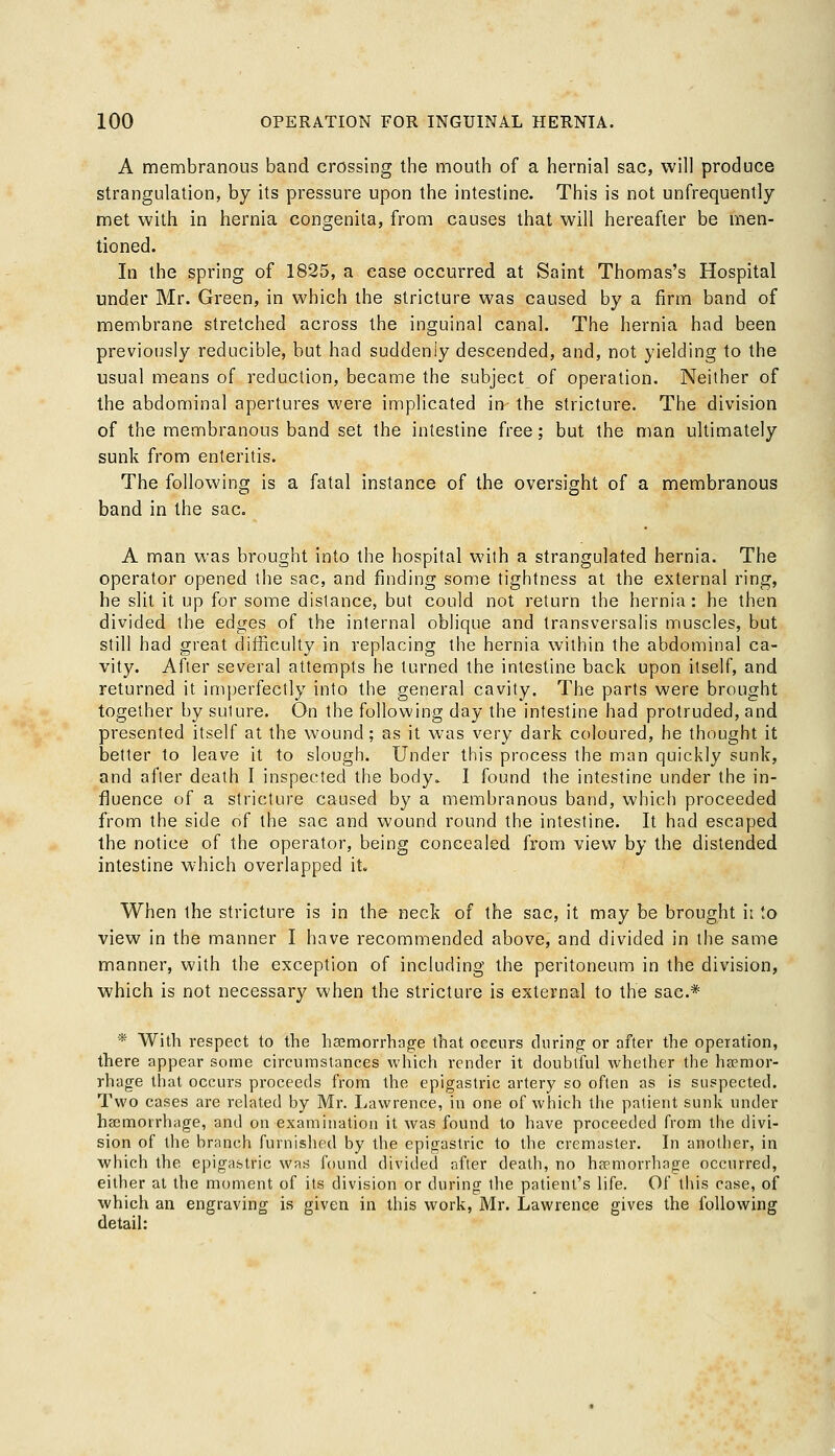 A membranous band crossing the mouth of a hernial sac, will produce strangulation, by its pressure upon the intestine. This is not unfrequently met with in hernia congenita, from causes that will hereafter be men- tioned. In the spring of 1825, a ease occurred at Saint Thomas's Hospital under Mr. Green, in which the stricture was caused by a firm band of membrane stretched across the inguinal canal. The hernia had been previously reducible, but had suddenly descended, and, not yielding to the usual means of reduction, became the subject of operation. Neither of the abdominal apertures were implicated in the stricture. The division of the membranous band set the intestine free; but the man ultimately sunk from enteritis. The following is a fatal instance of the oversight of a membranous band in the sac. A man was brought into the hospital with a strangulated hernia. The operator opened the sac, and finding some tightness at the external ring, he slit it up for some distance, but could not return the hernia: he then divided the edges of the internal oblique and transversalis muscles, but still had great difficulty in replacing the hernia within the abdominal ca- vity. After several attempts he turned the intestine back upon itself, and returned it imperfectly into the general cavity. The parts were brought together by suture. On the following day the intestine had protruded, and presented itself at the wound; as it was very dark coloured, he thought it better to leave it to slough. Under this process the man quickly sunk, and after death I inspected the body* I found the intestine under the in- fluence of a stricture caused by a membranous band, which proceeded from the side of the sac and wound round the intestine. It had escaped the notice of the operator, being concealed from view by the distended intestine which overlapped it. When the stricture is in the neck of the sac, it may be brought h to view in the manner I have recommended above, and divided in the same manner, with the exception of including the peritoneum in the division, which is not necessary when the stricture is external to the sac* * With respect to the hemorrhage that occurs during or after the operation, there appear some circumstances which render it doubtful whether the haemor- rhage that occurs proceeds from the epigastric artery so often as is suspected. Two cases are related by Mr. Lawrence, in one of which the patient sunk under haemorrhage, and on examination it was found to have proceeded from the divi- sion of the branch furnished by the epigastric to the cremaster. In another, in which the epigastric was found divided after death, no haemorrhage occurred, either at the moment of its division or during the patient's life. Of this case, of which an engraving is given in this work, Mr. Lawrence gives the following detail: