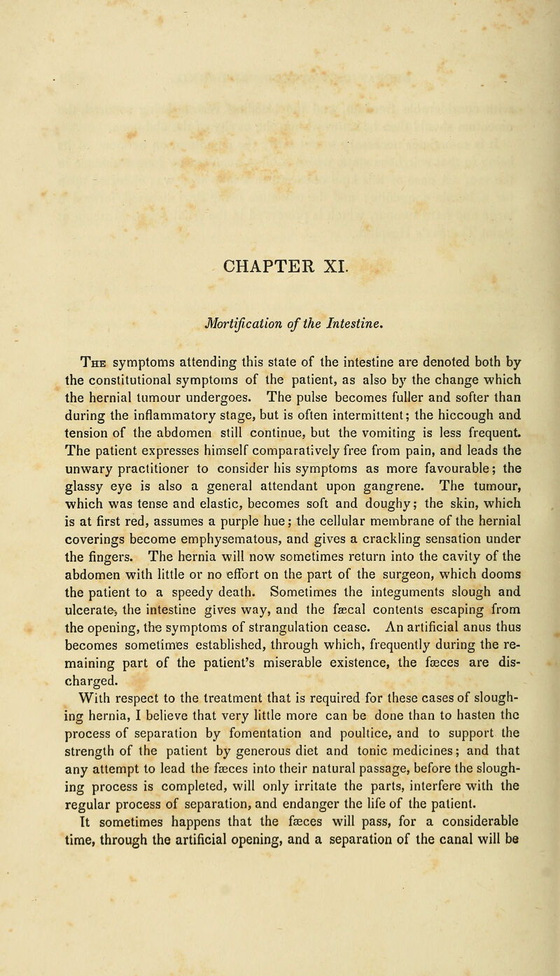 CHAPTER XL Mortification of the Intestine. The symptoms attending this state of the intestine are denoted both by the constitutional symptoms of the patient, as also by the change which the hernial tumour undergoes. The pulse becomes fuller and softer than during the inflammatory stage, but is often intermittent; the hiccough and tension of the abdomen still continue, but the vomiting is less frequent. The patient expresses himself comparatively free from pain, and leads the unwary practitioner to consider his symptoms as more favourable; the glassy eye is also a general attendant upon gangrene. The tumour, which was tense and elastic, becomes soft and doughy; the skin, which is at first red, assumes a purple hue; the cellular membrane of the hernial coverings become emphysematous, and gives a crackling sensation under the fingers. The hernia will now sometimes return into the cavity of the abdomen with little or no effort on the part of the surgeon, which dooms the patient to a speedy death. Sometimes the integuments slough and ulcerate-, the intestine gives way, and the faecal contents escaping from the opening, the symptoms of strangulation cease. An artificial anus thus becomes sometimes established, through which, frequently during the re- maining part of the patient's miserable existence, the fasces are dis- charged. With respect to the treatment that is required for these cases of slough- ing hernia, I believe that very little more can be done than to hasten the process of separation by fomentation and poultice, and to support the strength of the patient by generous diet and tonic medicines; and that any attempt to lead the faeces into their natural passage, before the slough- ing process is completed, will only irritate the parts, interfere with the regular process of separation, and endanger the life of the patient. It sometimes happens that the fasces will pass, for a considerable time, through the artificial opening, and a separation of the canal will be