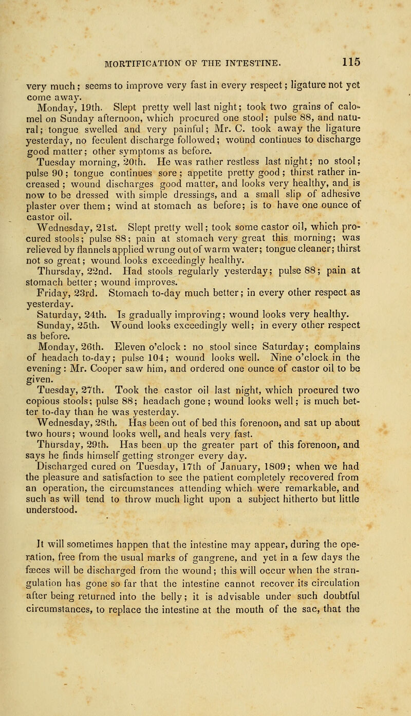 very much; seems to improve very fast in every respect; ligature not yet come away. Monday, 19th. Slept pretty well last night; took two grains of calo° mel on Sunday afternoon, which procured one stool; pulse 88, and natu- ral; tongue swelled and very painful; Mr. C. took away the ligature yesterday, no feculent discharge followed; wound continues to discharge good matter; other symptoms as before. Tuesday morning, 20th. He was rather restless last night; no stool; pulse 90 ; tongue continues sore; appetite pretty good ; thirst rather in- creased ; wound discharges good matter, and looks very healthy, and is now to be dressed with simple dressings, and a small slip of adhesive plaster over them; wind at stomach as before; is to have one ounce of castor oil. Wednesday, 21st. Slept pretty well; took some castor oil, which pro- cured stools; pulse 88; pain at stomach very great this morning; was relieved by flannels applied wrung out of warm water; tongue cleaner; thirst not so great; wound looks exceedingly healthy. Thursday, 22nd. Had stools regularly yesterday; pulse 88; pain at stomach better; wound improves. Friday, 23rd. Stomach to-day much better; in every other respect as yesterday. Saturday, 24th. Is gradually improving; wound looks very healthy. Sunday, 25th. Wound looks exceedingly well; in every other respect as before. Monday, 26th. Eleven o'clock: no stool since Saturday; complains of headach to-day; pulse 104; wound looks well. Nine o'clock in the evening: Mr. Cooper saw him, and ordered one ounce of castor oil to be given. Tuesday, 27th. Took the castor oil last night, which procured two copious stools; pulse 88; headach gone; wound looks well; is much bet- ter to-day than he was yesterday. Wednesday, 28th. Has been out of bed this forenoon, and sat up about two hours; wound looks well, and heals very fast. Thursday, 29th. Has been up the greater part of this forenoon, and says he finds himself getting stronger every day. Discharged cured on Tuesday, 17th of January, 1809; when we had the pleasure and satisfaction to see the patient completely recovered from an operation, the circumstances attending which were remarkable, and such as will tend to throw much light upon a subject hitherto but little understood. It will sometimes happen that the intestine may appear, during the ope- ration, free from the usual marks of gangrene, and yet in a few days the fasces will be discharged from the wound; this will occur when the stran- gulation has gone so far that the intestine cannot recover its circulation after being returned into the belly; it is advisable under such doubtful circumstances, to replace the intestine at the mouth of the sac, that the