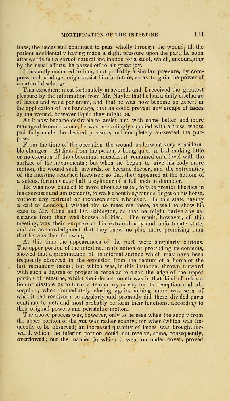 tines, the feces still continued to pass wholly through the wound, till the patient accidentally having made a slight pressure upon the part, he soon afterwards felt a sort of natural inclination for a stool, which, encouraging by the usual efforts, he passed off to his great joy. It instantly occurred to him, that probably a similar pressure, by com- press and bandage, might assist him in future, so as to gain the power of a natural discharge. This expedient most fortunately answered, and I received the greatest pleasure by the information from Mr. Nayler that he had a daily discharge of faeces and wind per anum, and that he was now become so expert in the application of his bandage, that he could prevent any escape of faeces by the wound, however liquid they might be. As it now became desirable to assist him with some better and more manageable contrivance, he was accordingly supplied with a truss, whose pad fully made the desired pressure, and completely answered the pur- pose. From the time of the operation the wound underwent very considera- ble changes. At first, from the patient's being quiet in bed making little or no exertion of the abdominal muscles, it remained on a level with the surface of the integuments; but when he began to give his body more motion, the wound sunk inwards, or became deeper, and the extremities of the intestine returned likewise; so that they appeared at the bottom of a sulcus, forming near half a cylinder of a full inch in diameter. He was now enabled to move about as usual, to take greater liberties in his exercises and amusements, to walk about his grounds, or get on his horse, without any restraint or inconvenience whatever. In this state having a call to London, I wished him to meet me there, as well to show his case to Mr. Cline and Dr. Babington, as that he might derive any as- sistance from their well-known abilities. The result, however, of this meeting, was their surprise at his extraordinary and unfortunate state, and an acknowledgment that they knew no plan more promising than that he was then following. At this time the appearances of the part were singularly curious. The upper portion of the intestine, in its action of protruding its contents, showed that approximation of its internal surface which may have been frequently observed in the expulsion from the rectum of a horse of the last remaining feces; but which was, in this instance, thrown forward with such a degree of projectile force as to clear the edge of. the upper portion of intestine, whilst the inferior mouth was in that kind of relaxa- tion or diastole as to form a temporary cavity for its reception and ab- sorption ; when immediately closing again, nothing more was seen of what it had received; so regularly and promptly did these divided parts continue to act, and most probably perform their functions, according to their original powers and peristaltic motion. The above process was, however, only to be seen when the supply from the upper portion of the gut was rather scanty; for when (which was fre- quently to be observed) an increased quantity of feces was brought for- ward, which the inferior portion could not receive, some, consequently, overflowed; but the manner in which it went on under cover, proved