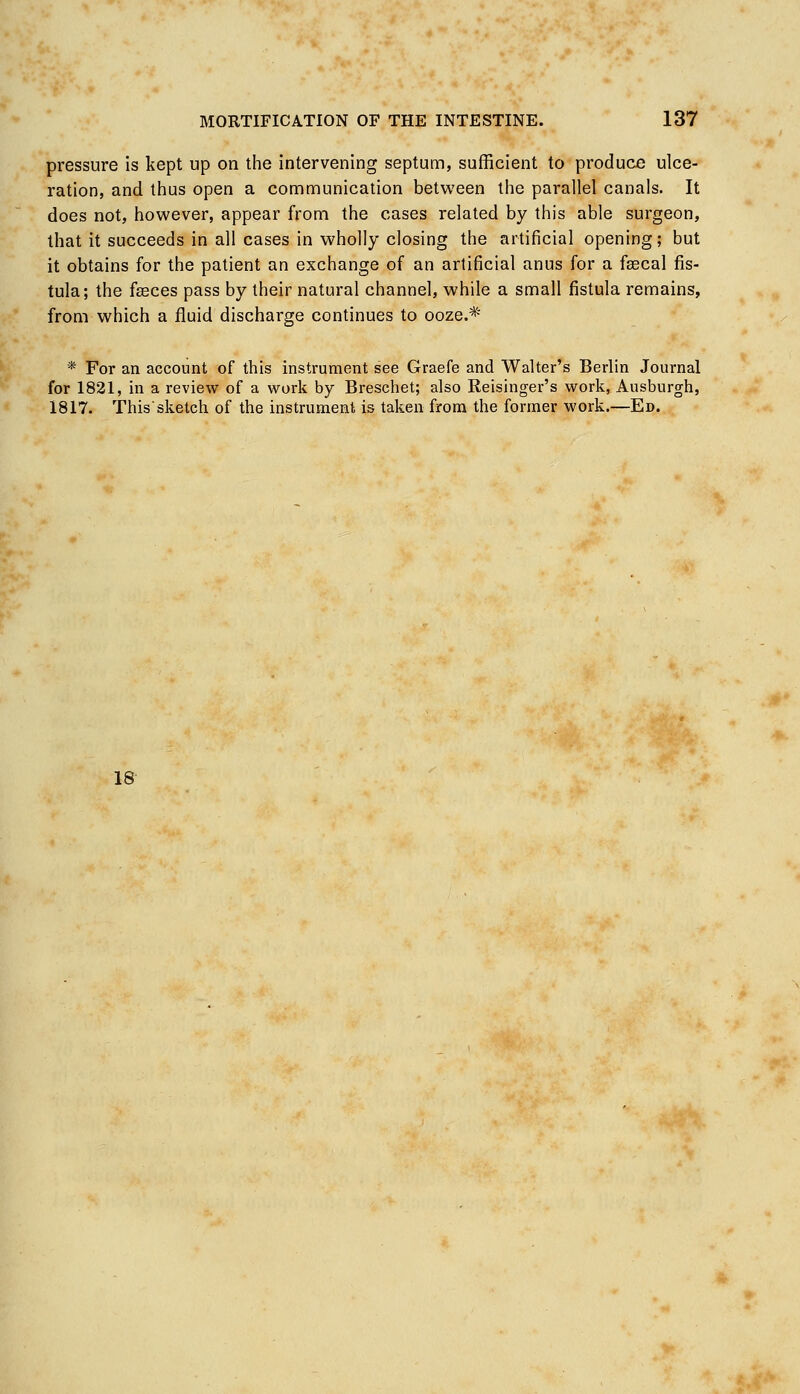 pressure is kept up on the intervening septum, sufficient to produce ulce- ration, and thus open a communication between the parallel canals. It does not, however, appear from the cases related by this able surgeon, that it succeeds in all cases in wholly closing the artificial opening; but it obtains for the patient an exchange of an artificial anus for a faecal fis- tula; the faeces pass by their natural channel, while a small fistula remains, from which a fluid discharge continues to ooze.* * For an account of this instrument see Graefe and Walter's Berlin Journal for 1821, in a review of a work by Breschet; also Reisinger's work, Ausburgh, 1817. This sketch of the instrument is taken from the former work.—Ed. 18