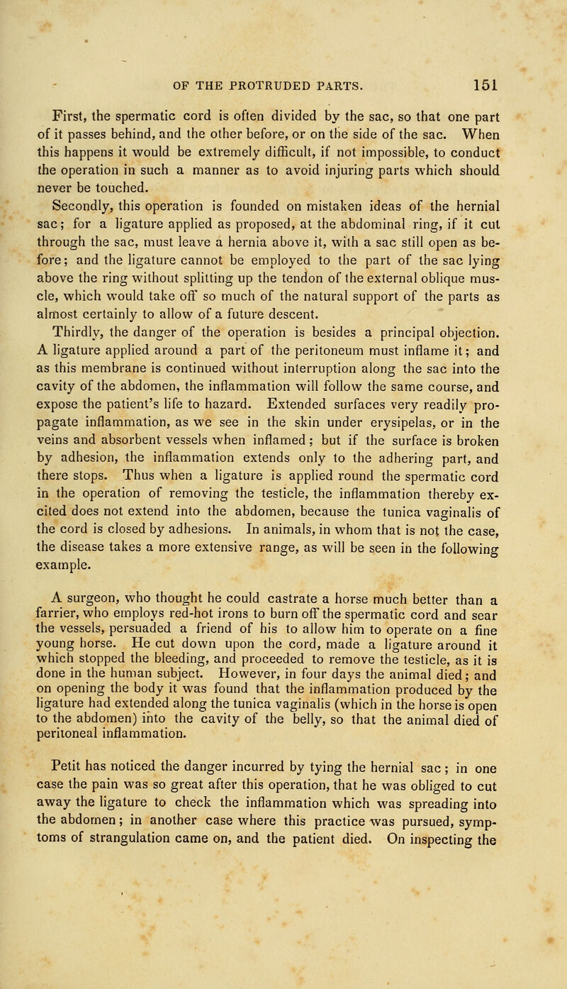 First, the spermatic cord is often divided by the sac, so that one part of it passes behind, and the other before, or on the side of the sac. When this happens it would be extremely difficult, if not impossible, to conduct the operation in such a manner as to avoid injuring parts which should never be touched. Secondly, this operation is founded on mistaken ideas of the hernial sac; for a ligature applied as proposed, at the abdominal ring, if it cut through the sac, must leave a hernia above it, with a sac still open as be- fore; and the ligature cannot be employed to the part of the sac lying above the ring without splitting up the tendon of the external oblique mus- cle, which would take off so much of the natural support of the parts as almost certainly to allow of a future descent. Thirdly, the danger of the operation is besides a principal objection. A ligature applied around a part of the peritoneum must inflame it; and as this membrane is continued without interruption along the sac into the cavity of the abdomen, the inflammation will follow the same course, and expose the patient's life to hazard. Extended surfaces very readily pro- pagate inflammation, as we see in the skin under erysipelas, or in the veins and absorbent vessels when inflamed; but if the surface is broken by adhesion, the inflammation extends only to the adhering part, and there stops. Thus when a ligature is applied round the spermatic cord in the operation of removing the testicle, the inflammation thereby ex- cited does not extend into the abdomen, because the tunica vaginalis of the cord is closed by adhesions. In animals, in whom that is not the case, the disease takes a more extensive range, as will be seen in the following example. A surgeon, who thought he could castrate a horse much better than a farrier, who employs red-hot irons to burn off the spermatic cord and sear the vessels, persuaded a friend of his to allow him to operate on a fine young horse. He cut down upon the cord, made a ligature around it which stopped the bleeding, and proceeded to remove the testicle, as it is done in the human subject. However, in four days the animal died; and on opening the body it was found that the inflammation produced by the ligature had extended along the tunica vaginalis (which in the horse is open to the abdomen) into the cavity of the belly, so that the animal died of peritoneal inflammation. Petit has noticed the danger incurred by tying the hernial sac; in one case the pain was so great after this operation, that he was obliged to cut away the ligature to check the inflammation which was spreading into the abdomen; in another case where this practice was pursued, symp- toms of strangulation came on, and the patient died. On inspecting the