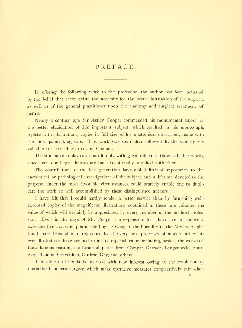 PREFACE In offering the following work to the profession, the author has been actuated by the belief that there exists the necessity for the better instruction of the surgeon, as well as of the general practitioner, upon the anatomy and surgical treatment of hernia. Nearly a century ago Sir Astley Cooper commenced his monumental labors for the better elucidation of this important subject, which resulted in his monograph, replete with illustrations, copies in full size of his anatomical dissections, made with the most painstaking care. This work was soon after followed by the scarcely less valuable treatises of Scarpa and Cloquet. The student of to-day can consult only with great difficulty these valuable works, since even our large libraries are but exceptionally supplied with them. The contributions of the last generation have added little of importance to the anatomical or pathological investigations of the subject, and a lifetime devoted to the purpose, under the most favorable circumstances, could scarcely enable one to dupli- cate the work so well accomplished by these distinguished authors. I have felt that I could hardly render a better service than by furnishing well- executed copies of the magnificent illustrations contained in these rare volumes, the value of which will certainly be appreciated by every member of the medical profes- sion. Even in the days of Mr. Cooper the expense of his illustrative artistic work exceeded five thousand pounds sterling. Owing to the liberality of the Messrs. Apple- ton, I have been able to reproduce, by the very best processes of modern art, what- ever illustrations have seemed to me of especial value, including, besides the works of these famous masters, the beautiful plates from Camper, Darrach, Langenbeck, Bour- gery, Blandin, Cruveilhier, Guthrie, Gay, and others. The subject of hernia is invested with new interest owing to the revolutionary methods of modern surgery, which make operative measures comparatively safe when