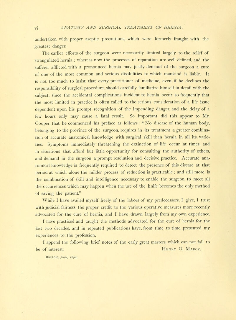 undertaken with proper aseptic precautions, which were formerly fraught with the greatest danger. The earlier efforts of the surgeon were necessarily limited largely to the relief of strangulated hernia ; whereas now the processes of reparation are well defined, and the sufferer afflicted with a pronounced hernia may justly demand of the surgeon a cure of one of the most common and serious disabilities to which mankind is liable. It is not too much to insist that every practitioner of medicine, even if he declines the responsibihty of surgical procedure, should carefully familiarize himself in detail with the subject, since the accidental complications incident to hernia occur so frequently that the most limited in practice is often called to the serious consideration of a life issue dependent upon his prompt recognition of the impending danger, and the delay of a few hours only may cause a fatal result. So important did this appear to Mr. Cooper, that he commenced his preface as follows:  No disease of the human body, belonging to the province of the surgeon, requires in its treatment a greater combina- tion of accurate anatomical knowledge with surgical skill than hernia in all its varie- ties. Symptoms immediately threatening the extinction of life occur at times, and in situations that afford but little opportunity for consulting the authority of others, and demand in the surgeon a prompt resolution and decisive practice. Accurate ana- tomical knowledge is frequently required to detect the presence of this disease at that period at which alone the milder process of reduction is practicable; and still more is the combination of skill and intelligence necessary to enable the surgeon to meet all the occurrences which may happen when the use of the knife becomes the only method of saving the patient. While I have availed myself freely of the labors of my predecessors, I give, I trust with judicial fairness, the proper credit to the various operative measures more recently advocated for the cure of hernia, and I have drawn largely from my own experience. I have practiced and taught the methods advocated for the cure of hernia for the last two decades, and in repeated publications have, from time to time, presented my experiences to the profession. I append the following brief notes of the early great masters, which can not fail to be of interest. Henry O. Marcy. Boston, June, iSg2.