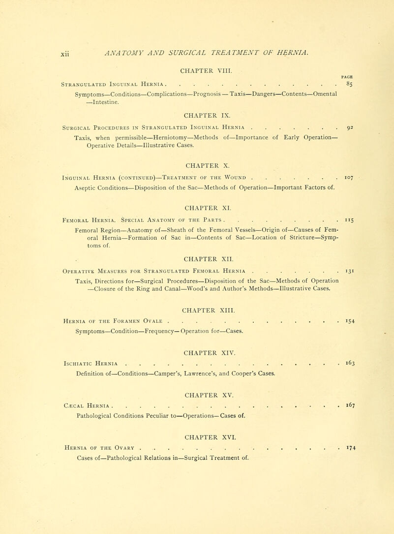 CHAPTER VIII. PAGE Strangulated Inguinal Hernia 85 Symptoms—Conditions—Complications—Prognosis — Taxis—Dangers—Contents—Omental —Intestine. CHAPTER IX. Surgical Procedures in Strangulated Inguinal Hernia 92 Taxis, when permissible—Herniotomy—Methods of—Importance of Early Operation— Operative Details—Illustrative Cases. CHAPTER X. Inguinal Hernia (continued)—Treatment of the Wound 107 Aseptic Conditions—Disposition of the Sac—Methods of Operation—Important Factors of. CHAPTER XL Femoral Hernia. Special Anatomy of the Parts 115 Femoral Region—Anatomy of—Sheath of the Femoral Vessels—Origin of—Causes of Fem- oral Hernia—Formation of Sac in—Contents of Sac—Location of Stricture—Symp- toms of. CHAPTER XII. Operative Measures for Strangulated Femoral Hernia 131 Taxis, Directions for—Surgical Procedures—Disposition of the Sac—Methods of Operation —Closure of the Ring and Canal—Wood's and Author's Methods—Illustrative Cases. CHAPTER XIII. Hernia of the Foramen Ovale 154 Symptoms—Condition—Frequency—Operation for—Cases. CHAPTER XIV. Ischiatic Hernia 163 Definition of—Conditions—Camper's, Lawrence's, and Cooper's Cases. CHAPTER XV. CjECal Hernia 167 Pathological Conditions Peculiar to—Operations—Cases of. CHAPTER XVL Hernia of the Ovary i74 Cases of—Pathological Relations in—Surgical Treatment of.