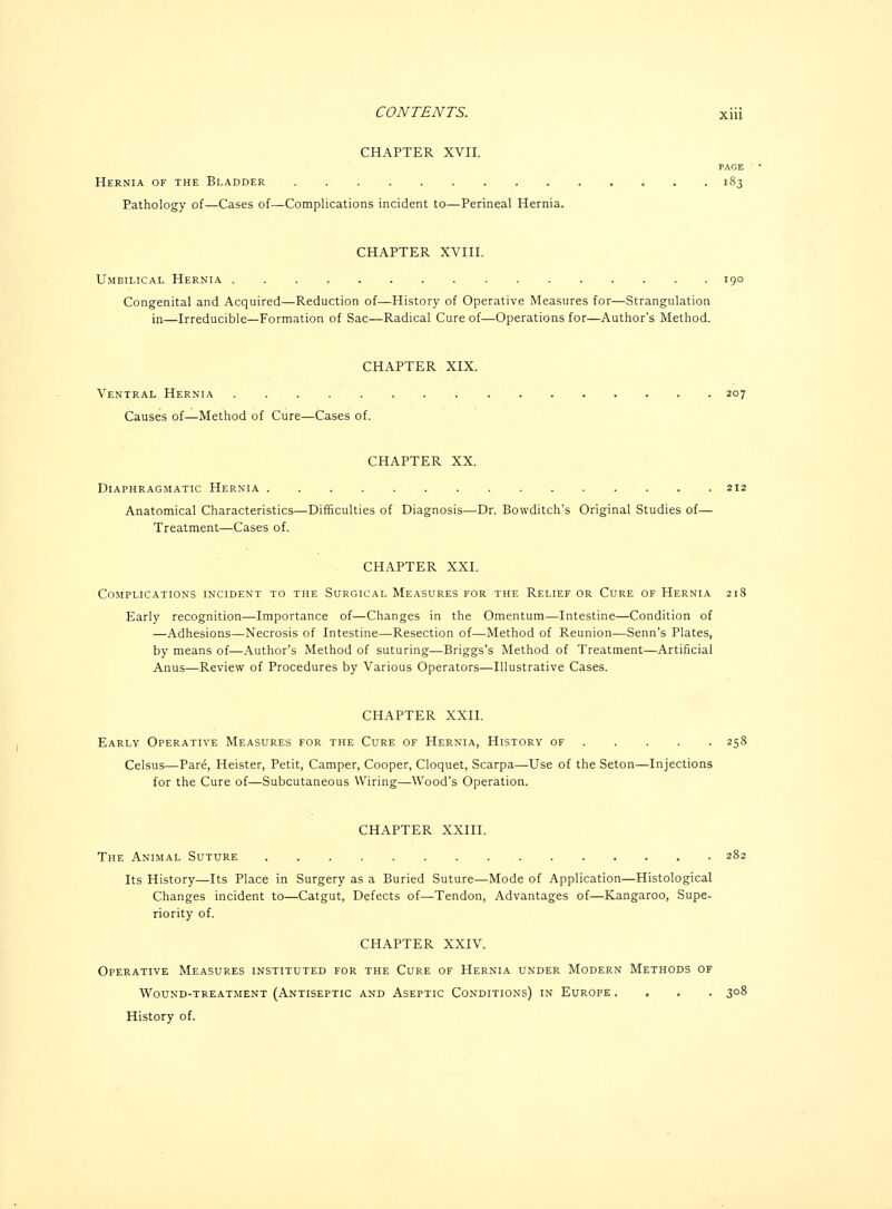 CHAPTER XVII. Hernia of the Bladder 183 Pathology of—Cases of—Complications incident to—Perineal Hernia. CHAPTER XVIII. Umbilical Hernia 190 Congenital and Acquired—Reduction of—History of Operative Measures for—Strangulation in—Irreducible—Formation of Sac—Radical Cure of—Operations for—Author's Method. CHAPTER XIX. Ventral Hernia 207 Causes of—Method of Cure—Cases of. CHAPTER XX. Diaphragmatic Hernia 212 Anatomical Characteristics—Difficulties of Diagnosis—Dr. Bowditch's Original Studies of— Treatment—Cases of. CHAPTER XXI. Complications incident to the Surgical Measures for the Relief or Cure of Hernia 218 Early recognition—Importance of—Changes in the Omentum—Intestine—Condition of —Adhesions—Necrosis of Intestine—Resection of—Method of Reunion—Senn's Plates, by means of—Author's Method of suturing—Briggs's Method of Treatment—Artificial Anus—Review of Procedures by Various Operators—Illustrative Cases. CHAPTER XXII. Early Operative Measures for the Cure of Hernia, History of .... . 258 Celsus—Pare, Heister, Petit, Camper, Cooper, Cloquet, Scarpa—Use of the Seton—Injections for the Cure of—Subcutaneous Wiring—Wood's Operation. CHAPTER XXIII. The Animal Suture 282 Its History—Its Place in Surgery as a Buried Suture—Mode of Application—Histological Changes incident to—Catgut, Defects of—Tendon, Advantages of—Kangaroo, Supe- riority of. CHAPTER XXIV. Operative Measures instituted for the Cure of Hernia under Modern Methods of Wound-treatment (Antiseptic and Aseptic Conditions) in Europe .... 308 History of.