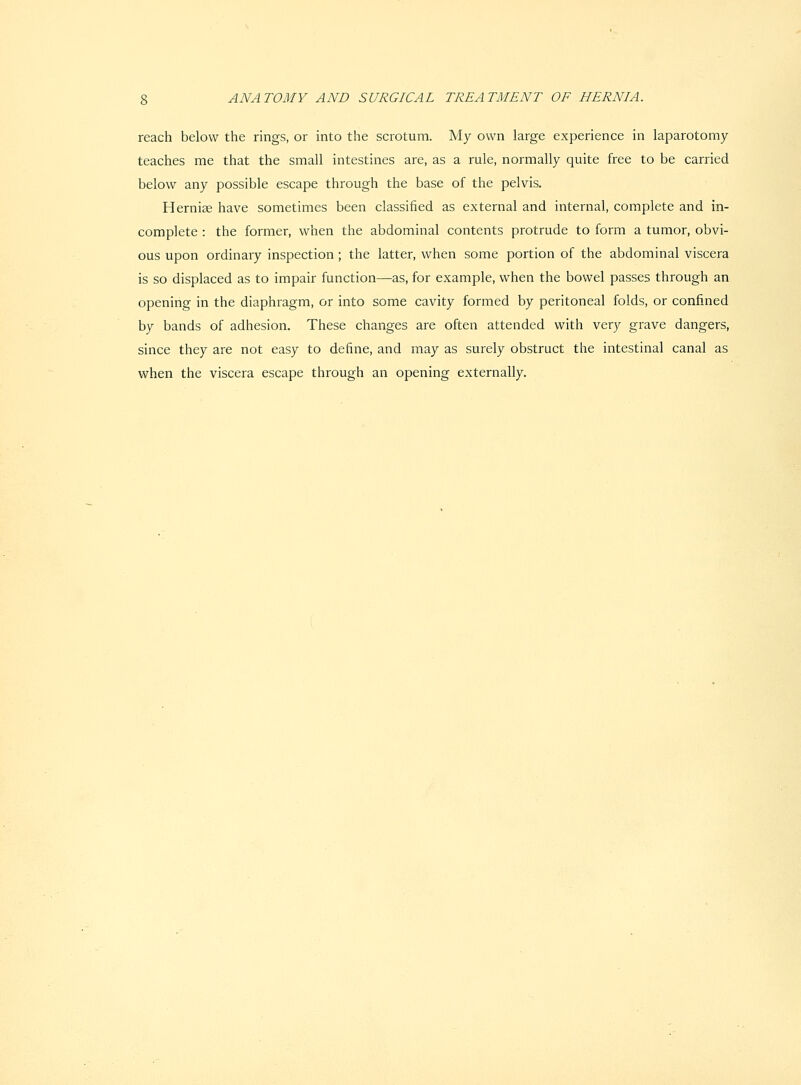 reach below the rings, or into the scrotum. My own large experience in laparotomy teaches me that the small intestines are, as a rule, normally quite free to be carried below any possible escape through the base of the pelvis. Hernise have sometimes been classified as external and internal, complete and in- complete : the former, when the abdominal contents protrude to form a tumor, obvi- ous upon ordinary inspection; the latter, when some portion of the abdominal viscera is so displaced as to impair function—^as, for example, when the bowel passes through an opening in the diaphragm, or into some cavity formed by peritoneal folds, or confined by bands of adhesion. These changes are often attended with very grave dangers, since they are not easy to define, and may as surely obstruct the intestinal canal as when the viscera escape through an opening externally.