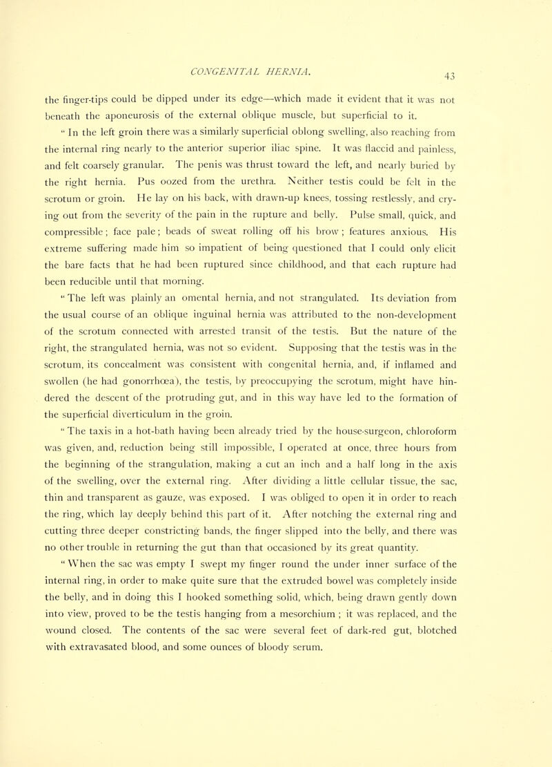 the finger-tips could be dipped under its edge—which made it evident that it was not beneath the aponeurosis of the external oblique muscle, but superficial to it.  In the left groin there was a similarly superficial oblong swelling, also reaching from the internal ring nearly to the anterior superior iliac spine. It was flaccid and painless, and felt coarsely granular. The penis was thrust toward the left, and nearly buried by the right hernia. Pus oozed from the urethra. Neither testis could be felt in the scrotum or groin. He lay on his back, with drawn-up knees, tossing restlessly, and cry- ing out from the severity of the pain in the rupture and belly. Pulse small, quick, and compressible; face pale; beads of sweat rolling oflf his brow; features anxious. His extreme suffering made him so impatient of being questioned that I could only elicit the bare facts that he had been ruptured since childhood, and that each rupture had been reducible until that morning.  The left was plainly an omental hernia, and not strangulated. Its deviation from the usual course of an oblique inguinal hernia was attributed to the non-development of the scrotum connected with arrested transit of the testis. But the nature of the right, the strangulated hernia, was not so evident. Supposing that the testis was in the scrotum, its concealment was consistent with congenital hernia, and, if inflamed and swollen (he had gonorrhoea), the testis, by preoccupying the scrotum, might have hin- dered the descent of the protruding gut, and in this way have led to the formation of the superficial diverticulum in the groin.  The taxis in a hot-bath having been already tried by the house-surgeon, chloroform was given, and, reduction being still impossible, I operated at once, three hours from the beginning of the strangulation, making a cut an inch and a half long in the axis of the swelling, over the external ring. After dividing a little cellular tissue, the sac, thin and transparent as gauze, was exposed. I was obliged to open it in order to reach the ring, which lay deeply behind this part of it. After notching the external ring and cutting three deeper constricting bands, the finger slipped into the belly, and there was no other trouble in returning the gut than that occasioned by its great quantity. When the sac was empty I swept my finger round the under inner surface of the internal ring, in order to make quite sure that the extruded bowel was completely inside the belly, and in doing this I hooked something solid, which, being drawn gently down into view, proved to be the testis hanging from a mesorchium ; it was replaced, and the wound closed. The contents of the sac were several feet of dark-red gut, blotched with extravasated blood, and some ounces of bloody serum.
