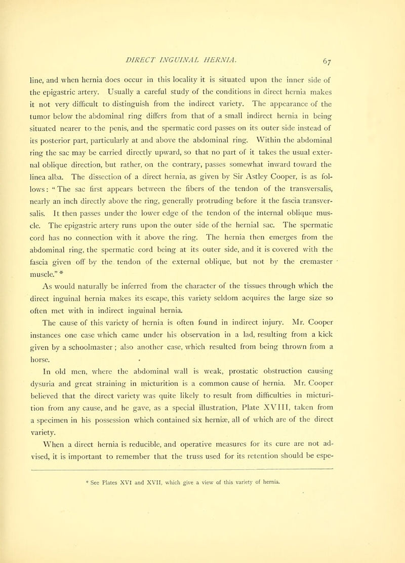 line, and when hernia does occur in this locahty it is situated upon the inner side of the epigastric artery. Usually a careful study of the conditions in direct hernia makes it not very difficult to distinguish from the indirect variety. The appearance of the tumor below the abdominal ring differs from that of a small indirect hernia in being situated nearer to the penis, and the spermatic cord passes on its outer side instead of its posterior part, particularly at and above the abdominal ring. Within the abdominal ring the sac may be carried directly upward, so that no part of it takes the usual exter- nal oblique direction, but rather, on the contrary, passes somewhat inward toward the linea alba. The dissection of a direct hernia, as given by Sir Astley Cooper, is as fol- lows :  The sac first appears between the fibers of the tendon of the transversalis, nearly an inch directly above the ring, generally protruding before it the fascia transver- sahs. It then passes under the lower edge of the tendon of the internal oblique mus- cle. The epigastric artery runs upon the outer side of the hernial sac. The spermatic cord has no connection with it above the ring. The hernia then emerges from the abdominal ring, the spermatic cord being at its outer side, and it is covered with the fascia given off by the. tendon of the external oblique, but not by the cremaster muscle. * As would naturally be inferred from the character of the tissues through which the direct inguinal hernia makes its escape, this variety seldom acquires the large size so often met with in indirect inguinal hernia. The cause of this variety of hernia is often found in indirect injury. Mr. Cooper instances one case which came under his observation in a lad, resulting from a kick given by a schoolmaster ; also another case, which resulted from being thrown from a horse. In old men, where the abdominal wall is weak, prostatic obstruction causing dysuria and great straining in micturition is a common cause of hernia. Mr. Cooper believed that the direct variety was quite likely to result from difficulties in micturi- tion from any cause, and he gave, as a special illustration, Plate XVIII, taken from a specimen in his possession which contained six hernise, all of which are of the direct variety. When a direct hernia is reducible, and operative measures for its cure are not ad- vised, it is important to remember that the truss used for its retention should be espe- * See Plates XVI and XVII, which give a view of this variety of hernia.