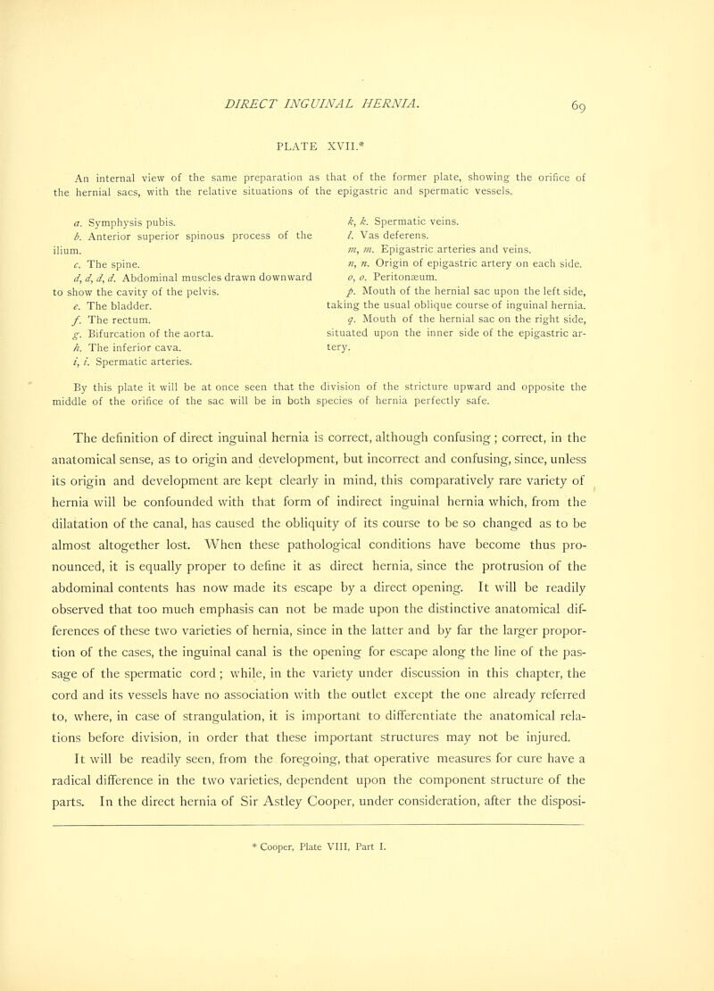 PLATE XVII.* An internal view of the same preparation as that of the former plate, showing the orifice of the hernial sacs, with the relative situations of the epigastric and spermatic vessels. a. Symphysis pubis. k, k. Spermatic veins. b. Anterior superior spinous process of the /. Vas deferens. ilium. m, m- Epigastric arteries and veins. c. The spine. «, n. Origin of epigastric artery on each side. d. d, d, d. Abdominal muscles drawn downward o, o. Peritonseum. to show the cavity of the pelvis. p. Mouth of the hernial sac upon the left side, e. The bladder. taking the usual oblique course of inguinal hernia. /. The rectum. q. Mouth of the hernial sac on the right side, g. Bifurcation of the aorta. situated upon the inner side of the epigastric ar- h. The inferior cava. tery. i, i. Spermatic arteries. By this plate it will be at once seen that the division of the stricture upward and opposite the middle of the orifice of the sac will be in both species of hernia perfectly safe. The definition of direct inguinal hernia is correct, although confusing; correct, in the anatomical sense, as to origin and development, but incorrect and confusing, since, unless its origin and development are kept clearly in mind, this comparatively rare variety of hernia will be confounded with that form of indirect inguinal hernia which, from the dilatation of the canal, has caused the obliquity of its course to be so changed as to be almost altogether lost. When these pathological conditions have become thus pro- nounced, it is equally proper to define it as direct hernia, since the protrusion of the abdominal contents has now made its escape by a direct opening. It will be readily observed that too much emphasis can not be made upon the distinctive anatomical dif- ferences of these two varieties of hernia, since in the latter and by far the larger propor- tion of the cases, the inguinal canal is the opening for escape along the line of the pas- sage of the spermatic cord ; while, in the variety under discussion in this chapter, the cord and its vessels have no association with the outlet except the one already referred to, where, in case of strangulation, it is important to differentiate the anatomical rela- tions before division, in order that these important structures may not be injured. It will be readily seen, from the foregoing, that operative measures for cure have a radical difference in the two varieties, dependent upon the component structure of the parts. In the direct hernia of Sir Astley Cooper, under consideration, after the disposi-