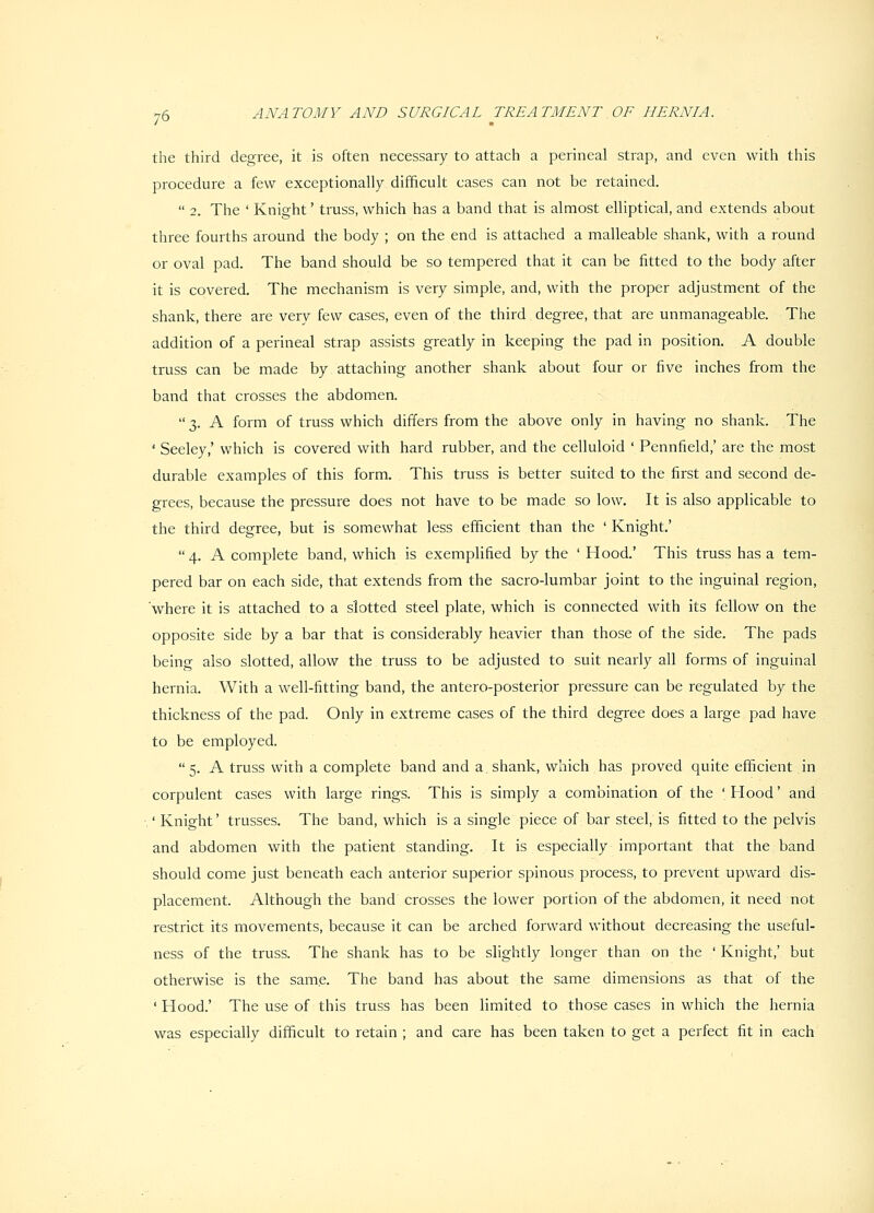the third degree, it is often necessary to attach a perineal strap, and even with this procedure a few exceptionally difficult cases can not be retained.  2. The ' Knight' truss, which has a band that is almost elliptical, and extends about three fourths around the body ; on the end is attached a malleable shank, with a round or oval pad. The band should be so tempered that it can be fitted to the body after it is covered. The mechanism is very simple, and, with the proper adjustment of the shank, there are very few cases, even of the third degree, that are unmanageable. The addition of a perineal strap assists greatly in keeping the pad in position. A double truss can be made by attaching another shank about four or five inches from the band that crosses the abdomen.  3. A form of truss which differs from the above only in having no shank. The ' Seeley,' which is covered with hard rubber, and the celluloid ' Pennfield,' are the most durable examples of this form. This truss is better suited to the first and second de- grees, because the pressure does not have to be made so low. It is also applicable to the third degree, but is somewhat less efficient than the 'Knight'  4. A complete band, which is exemplified by the ' Hood.' This truss has a tem- pered bar on each side, that extends from the sacro-lumbar joint to the inguinal region, 'where it is attached to a slotted steel plate, which is connected with its fellow on the opposite side by a bar that is considerably heavier than those of the side. The pads being also slotted, allow the truss to be adjusted to suit nearly all forms of inguinal hernia. With a well-fitting band, the antero-posterior pressure can be regulated by the thickness of the pad. Only in extreme cases of the third degree does a large pad have to be employed.  5. A truss with a complete band and a shank, which has proved quite efficient in corpulent cases with large rings. This is simply a combination of the 'Hood' and .' Knight' trusses. The band, which is a single piece of bar steel, is fitted to the pelvis and abdomen with the patient standing. It is especially important that the band should come just beneath each anterior superior spinous process, to prevent upward dis- placement. Although the band crosses the lower portion of the abdomen, it need not restrict its movements, because it can be arched forward without decreasing the useful- ness of the truss. The shank has to be slightly longer than on the ' Knight,' but otherwise is the same. The band has about the same dimensions as that of the ' Hood.' The use of this truss has been limited to those cases in which the hernia was especially difficult to retain ; and care has been taken to get a perfect fit in each