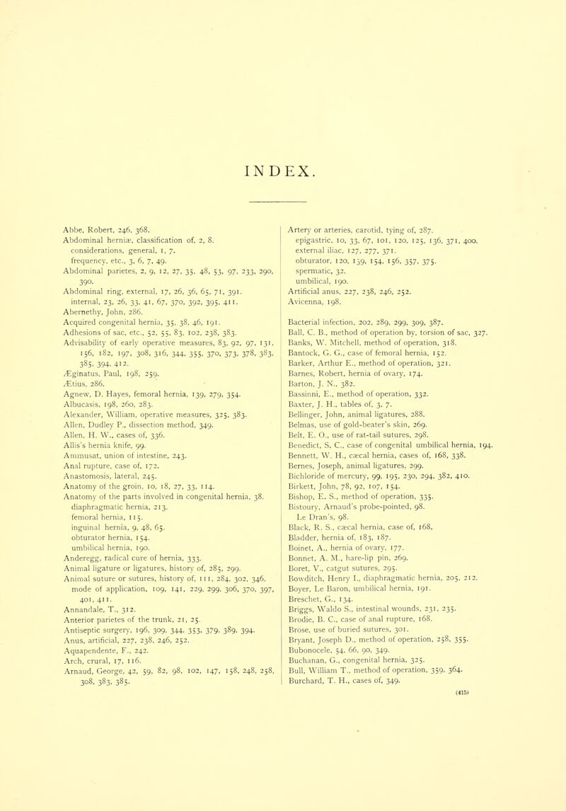 INDEX Abbe, Robert, 246, 368. Abdominal herniK, classification of, 2, 8. considerations, general, i, 7. frequency, etc., 3, 6, 7, 49. Abdominal parietes, 2, 9, 12, 27, 35, 48, 53, 97, 233, 290. 39°- Abdominal ring, external. 17, 26, 36, 65, 71, 391. internal, 23, 26, 33, 41, 67, 370, 392, 395, 411. Abernetliy, John, 2S6. Acquired congenital hernia, 35, 38, 46, 191. Adhesions of sac, etc., 52, 55, 83, 102, 238, 383. .Advisability of early operative measures, 83, 92, 97, 131, 156, 182, 197, 308, 316, 344, 355, 370, 373, 378, 383, 385, 394. 412- yEginatus, Paul, 198, 259. jEtius, 286. Agnew, D. Hayes, femoral hernia, 139, 279, 354. Albucasis, 198, 260, 283. Alexander, William, operative measures, 325, 383. Allen, Dudley P., dissection method, 349. Allen, H. W., cases of, 336. Allis's hernia knife, 99. Ammusat, union of intestine, 243. Anal rupture, case of, 172. Anastomosis, lateral, 245. Anatomy of the groin, 10, 18, 27, 33, 114. Anatomy of the parts involved in congenital hernia, 38. diaphragmatic hernia, 213. femoral hernia, 115. inguinal hernia, 9, 48, 65. obturator hernia, 154. umbilical hernia, 190. Anderegg, radical cure of hernia. 333. Animal ligature or ligatures, history of, 285, 299. Animal suture or sutures, history of, in, 284, 302, 346. mode of application, 109, 141, 229, 299. 306, 370, 397, 401, 411. Annandale, T., 312. Anterior parietes of the trunk, 21, 25, Antiseptic surgery, 196, 309, 344, 353, 379, 389, 394. Anus, artificial, 227, 238, 246, 252. Aquapendente, F., 242. Arch, crural, 17, 116. Arnaud, George, 42, 59, 82, 98, 102, 147, 158, 248, 258, 308, 383, 385. Arter)' or arteries, carotid, tying of, 2S7. epigastric, 10, 33, 67, loi, 120, 125, 136, 371, 400. external iliac, 127, 277, 371. obturator, 120, 139, 154, 156, 357, 375. spermatic, 32. umbilical, 190. Artificial anus, 227, 238, 246, 252. Avicenna, 198. Bacterial infection, 202, 289, 299, 309, 387. Ball, C. B., method of operation by, torsion of sac, 327. Banks, W. Mitchell, method of operation, 31S. Bantock, G. G., case of femoral hernia, 152. Barker. Arthur E.. method of operation, 321. Barnes, Robert, hernia of ovary, 174. Barton, J. N., 382. Bassinni, E., method of operation, 332. Baxter, J. H., tables of, 3, 7. Belhnger, John, animal ligatures, 288. Belmas, use of gold-beater's skin, 269. Belt, E. O., use of rat-tail sutures. 298. Benedict, S. C, case of congenital umbilical hernia, 194. Bennett, W. H., cscal hernia, cases of, 168, 338. Bernes, Joseph, animal ligatures, 299. Bichloride of mercury, 99. 195, 230. 294, 382, 410. Birkett, John, 78, 92. 107. 154. Bishop, E. S., method of operation, 335. Bistoury, Arnaud's probe-pointed, 98. Le Dran's, 98. Black, R. S., cascal hernia, case of, 168. Bladder, hernia of 183, 187. Boinet, A., hernia of ovary, 177. Bonnet, A. M.. hare-lip pin. 269. Boret, v., catgut sutures. 295. Bowditch, Henry I., diaphragmatic hernia, 205, 212. Boyer, Le Baron, uml)ilical hernia, 191. Breschet, G., 134. Briggs, Waldo S., intestinal wounds, 231, 235. Brodie, B. C, case of anal rupture, 168. Brdse, use of buried sutures, 301. Bryant, Joseph D., method of operation, 258, 355. Bubonocele, 54, 66. 90. 349. Buchanan. G., congenital hernia, 325. Bull, William T., method of operation. 359. 364. Burchard, T. H., cases of, 349.