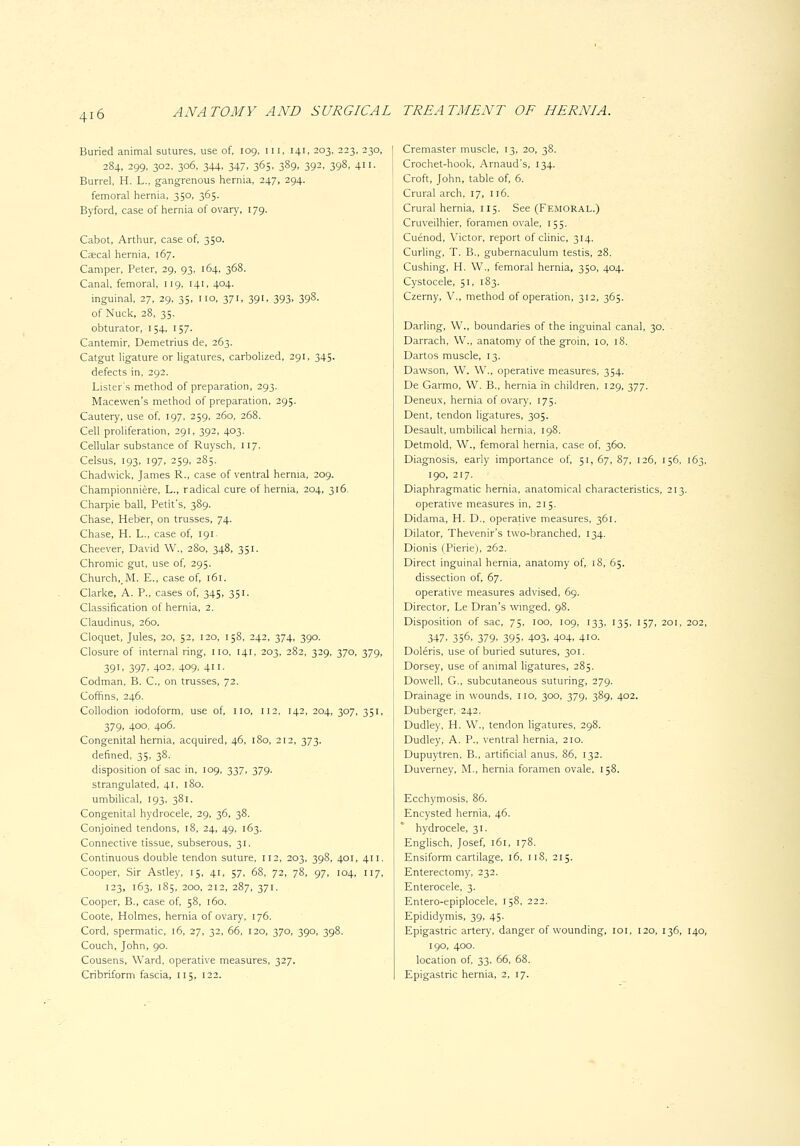 Buried animal sutures, use of, 109. in, 141, 203, 223, 230, 284, 299, 302. 306, 344. 347. 365. 389. 392. 398. 411- Barrel, H. L., gangrenous hernia, 247, 294. femoral hernia, 350, 365. Byford, case of hernia of ovary, 179. Cabot, Arthur, case of, 350. Ceecal hernia, 167. Camper, Peter, 29, 93, 164, 368. Canal, femoral, 119, 141, 404. inguinal, 27, 29. 35, no, 371, 391, 393, 398. of Nuck, 28, 35. obturator, 154, 157. Cantemir, Demetrius de, 263. Catgut ligature or ligatures, carbolized, 291, 345. defects in, 292. Listers method of preparation, 293. Macewen's method of preparation, 295. Cautery, use of, 197, 259, 260, 268. Cell proliferation, 291, 392, 403. Cellular substance of Ruysch, W]. Celsus, 193, 197, 259, 285. Chadwick, James R., case of ventral hernia, 209. Championniere, L., radical cure of hernia, 204, 316. Charpie ball, Petit's, 389. Chase, Heb^r, on trusses, 74. Chase, H. L., case of, 191 Cheever, David W., 280, 348, 351. Chromic gut, use of, 295. Church,_M. E., case of, r6i. Clarke, A. P., cases of, 345, 351. Classification of hernia, 2. Claudinus, 260. Cloquet, Jules, 20, 52, 120, 158, 242, 374, 390. Closure of internal ring, no, 141, 203, 282, 329, 370, 379, 391, 397, 402, 409. 411- Codman, B. C, on trusses, 72. Coffins, 246. Collodion iodoform, use of, no, n2, 142, 204, 307, 351, 379, 400, 406. Congenital hernia, acquired, 46, 180, 212, 373. defined, 35, 38. disposition of sac in, 109, 337, 379. strangulated, 41, 180. umbilical, 193, 381. Congenital hydrocele, 29, 36, 38. Conjoined tendons, 18, 24, 49, 163. Connective tissue, subserous, 31. Continuous double tendon suture, n2, 203, 398, 401, 411. Cooper, Sir Astley, 15, 41, 57, 68, 72, 78, 97, 104, 117, 123, 163, 185, 200, 212, 287, 371. Cooper, B., case of, 58, 160. Coote, Holmes, hernia of ovary, 176. Cord, spermatic, 16, 27, 32, 66, 120, 370, 390, 398. Couch, John, 90. Cousens, Ward, operative measures, 327. Cribriform fascia, nj, 122. Cremaster muscle, 13, 20, 38. Crochet-hook, Arnaud's, 134. Croft, John, table of, 6. Crural arch, 17, 116. Crural hernia, 115. See (Femoral.) Cruveilhier, foramen ovale, 155. Cuenod, Victor, report of clinic, 314. Curling, T. B., gubernaculum testis, 28. Cushing, H. W., femoral hernia, 350, 404. Cystocele, 51, 183. Czerny, V., method of operation, 312, 365. Darling, W., boundaries of the inguinal canal, 30. Darrach, W., anatomy of the groin, 10. 18. Dartos muscle, 13. Dawson, W. W., operative measures, 354. De Garmo, W. B., hernia in children, 129, 377. Deneux, hernia of ovary, 175. Dent, tendon ligatures, 305. Desault, umbilical hernia, 198. Detmold, W., femoral hernia, case of, 360. Diagnosis, early importance of, 51, 67, 87, 126, 156, 163, 190, 217. Diaphragmatic hernia, anatomical characteristics, 213. operative measures in, 215. Didama, H. D., operative measures, 361. Dilator, Thevenir's two-branched, 134. Dionis (Pierie), 262. Direct inguinal hernia, anatomy of, 18, 65. dissection of, 67. operative measures advised, 69. Director, Le Dran's winged, 98. Disposition of sac, 75, 100, 109, 133, 135, 157, 201, 202, 347. 356, 379. 395. 403. 404. 410. Doleris, use of buried sutures, 301. Dorsey, use of animal ligatures, 285. Dowell, G., subcutaneous suturing, 279. Drainage in wounds, no, 300, 379, 389, 402. Duberger, 242. Dudley, H. W., tendon ligatures, 298. Dudley, A. P., ventral hernia, 210. Dupuytren. B., artificial anus, 86, 132. Duverney, M., hernia foramen ovale, 158. Ecchymosis. 86. Encysted hernia, 46. hydrocele, 31. Englisch, Josef, 161, 178. Ensiform cartilage, 16, n8, 215. Enterectomy, 232. Enterocele, 3. Entero-epiplocele, 158, 222. Epididymis, 39, 45. Epigastric artery, danger of wounding, loi, 120, 136, 140, 190, 400. location of. 33. 66, 68. Epigastric hernia, 2, 17.
