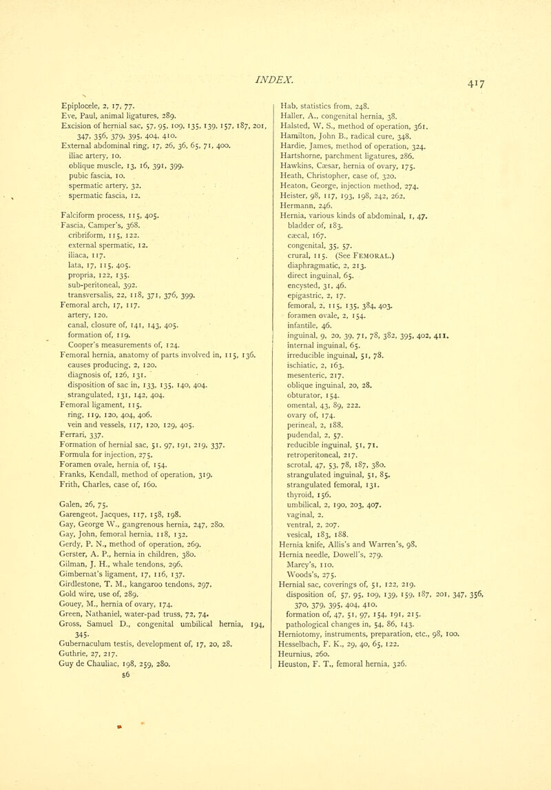 417 Epiplocele, 2, 17, 77. Eve, Paul, animal ligatures, 289. Excision of hernial sac, 57, 95, 109, 135, 139, 157, 187, 201, 347, 356, 379. 395- 404. 410- External abdominal ring, 17, 26, 36, 65, 71, 400. iliac artery, 10. oblique muscle, 13, 16, 391, 399. pubic fascia, 10. spermatic artery, 32. spermatic fascia, 12. Falciform process, 115, 405. Fascia, Camper's, 368. cribriform, 115, 122. external spermatic, 12. iliaca, 117. lata, 17, 115, 405. propria, 122, 135. sub-peritoneal, 392. transversalis, 22, 118, 371, 376, 399. Femoral arch, 17, 117. artery, 120. canal, closure of, 141, 143, 405. formation of, 119. Cooper's measurements of, 124. Femoral hernia, anatomy of parts involved in, 115, 136. causes producing, 2, 120. diagnosis of, 126, 131. disposition of sac in, 133, 135, 140,404. strangulated, 131, 142, 404. Femoral ligament, 115. ring, 119, 120, 404, 406. vein and vessels, 117, 120, 129, 405. Ferrari, 337. Formation of hernial sac, 51, 97, 191, 219, 337. Formula for injection, 275. Foramen ovale, hernia of, 154. Franks, Kendall, method of operation, 319. Frith, Charles, case of, 160. Galen, 26, 75. Garengeot, Jacques, 117, 158, 198. Gay, George W., gangrenous hernia, 247, 280. Gay, John, femoral hernia, n8, 132. Gerdy, P. N., method of operation, 269. Gerster, A. P., hernia in children, 380. Gilman, J. H., whale tendons, 296. Gimbernat's ligament, 17, 116, 137. Girdlestone, T. M., kangaroo tendons, 297. Gold wire, use of, 289. Gouey, M., hernia of ovary, 174. Green, Nathaniel, water-pad truss, 72, 74. Gross, Samuel D., congenital umbilical hernia, 194, 345- Gubernaculum testis, development of, 17, 20, 28. Guthrie, 27, 217. Guy de Chauliac, 198, 259, 280. 56 Hab, statistics from, 248. Haller, A., congenital hernia, 38. Halsted, W. S., method of operation, 361. Hamilton, John B., radical cure, 348. Hardie, James, method of operation, 324. Hartshorne, parchment ligatures, 286. Hawkins, Ccesar, hernia of ovary, 175. Heath, Christopher, case of, 320. Heaton, George, injection method, 274. Heister, 98, 117, 193, 198, 242, 262. Hermann, 246. Hernia, various kinds of abdominal, i, 47. bladder of, 183. CEecal, 167. congenital, 35, 57. crural, 115. (See Femoral.) diaphragmatic, 2, 213. direct inguinal, 65. encysted, 31, 46. epigastric, 2, 17. femoral, 2, 115, 135, 384, 403. foramen ovale, 2, 154. infantile, 46. inguinal, 9, 20, 39, 71, 78, 382, 395, 402, 411. internal inguinal, 65. irreducible inguinal, 51, 78. ischiatic, 2, 163. mesenteric, 217. oblique inguinal, 20, 28. obturator, 154. omental, 43, 89, 222. ovary of, 174. perineal, 2, 188. pudendal, 2, 57. reducible inguinal, 51, 71. retroperitoneal, 217. scrotal, 47, 53, 78, 187, 380. strangulated inguinal, 51, 85. strangulated femoral, 131. thyroid, 156. umbilical, 2, 190, 203, 407. vaginal, 2. ventral, 2, 207. vesical, 183, 188. Hernia knife, Allis's and Warren's, 98. Hernia needle, Dowell's, 279. Marcy's, no. Woods's, 275. Hernial sac, coverings of, 51, 122, 219. disposition of, 57, 95, 109, 139, 159, 187, 201, 347, 356, 370, 379- 395- 404. 410- formation of, 47, 51, 97, 154, 191, 215. pathological changes in, 54, 86, 143. Herniotomy, instruments, preparation, etc., 98, 100. Hesselbach, F. K., 29, 40, 65, 122. Heumius, 260. Heuston, F. T., femoral hernia, 326.